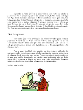 Digitando o texto envolve o conhecimento das teclas de edição e
posicionamento do cursor disponíveis no teclado: Insert, Delete, Home, End, Page
Up, Page Down, Backspace e as setas de direcionamento do cursor (para cima, para
baixo, esquerda e direita). O usuário não precisa se preocupar coma quebra de linha
como ocorria com as antigas máquinas de escrever e mesmo com os editores de
texto do início da era da Informática. Ou seja, ele não precisa e nem deve teclar
Enter, quando chega à margem direita do texto. O Word fará isto automaticamente.
Use Enter apenas quando sucessivas vezes, quando quiser pular linhas.
Dicas de ergonomia
Você sabia que o uso prolongado do microcomputador pode acarretar
problemas de saúde se não forem tomados cuidados com a postura e o tipo de
equipamento utilizado? Entre esses problemas encontram-se as LER – Lesões por
esforço repetitivo, muito comum entre digitadores que se debruçam por horas a fio
diante do micro.
Para a quase totalidade dos usuários de informática, a utilização do
microprocessador como ferramenta de trabalho significa não mais que sentar diante
da máquina, liga-la e executar suas tarefas. Poucos, no entanto, têm conhecimento
de que uma cadeira inadequada, um monitor com luminâncias além do limite
aconselhável ou mesmo a falta de um apoio para a mão na utilização do mouse
podem ser sinônimo de desconforto até mesmo de problemas físicos.
Regiões mais afetadas
 