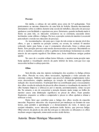 Autoria: Bruno Henrique Massarotto
Pescoço
Em média, a cabeça de um adulto pesa cerca de 5,5 quilogramas. Tem
praticamente as mesmas dimensões de uma bola de boliche. Quando movimentada
diretamente sobre os ombros durante uma sessão de trabalhos, músculos do pescoço
ajudam-se com facilidade e suportam seu peso. Entretanto, quando inclinada muito à
frente ou para trás, os músculos esticam-se ou se contraem, causando dores
incômodas como cãibras e fadigas. Por isso, a posição correta do monitor é essencial
para reduzir a tensão nos músculos do pescoço.
As recomendações são para que o topo da tela esteja no mesmo nível dos
olhos, o que a mantém na posição correta, ou sevam, na vertical. O monitor
colocado muito para baixo, o que é comumente observado, força a cabeça para
frente. Esta posição provoca uma tensão desnecessária no pescoço. Recomenda-se
elevar o monitor, colocando-o sobre o gabinete (em desktops horizontais) ou então
através de um suporte regulável. Em último caso, listas telefônicas antigas podem
ajudar.
No caso de o usuário utilizar lentes bifocais, o monitor numa posição mais
baixa ajudará a visualização através da parte inferior da lente, sem que isso seja
necessário inclinar a cabeça para trás.
Olhos
Sem dúvida, uma das maiores reclamações dos usuários é a fadiga crônica
dos olhos. Pressão na vista, olhos ressecados, lagrimação e visão cansada são
sintomas comuns. Embora nem sempre seja possível eliminar completamente todos
estes desconfortos, simples mudanças na estação de trabalho podem significar
redução dos inconvenientes. O principal fator na contribuição para o ressecamento
dos olhos resulta da redução do piscar de olhos durante a visualização do monitor. O
olho humano limpa-se e refresca-se por si mesmo, automaticamente, várias vez por
dia. No entanto, o ato de concentrar a atenção durante muito tempo no brilho do
monitor causa uma diminuição significava no piscar de olhos. Fazer paradas
freqüentes enquanto se utiliza o computador e piscar os olhos ajudam a relaxar e
refrescar a vista.
Outro fator que contribui para a fadiga dos olhos resulta da exaustão
muscular. Pequenos músculos são responsáveis por mudanças no formato de suas
lentes, para permitir a aproximação e o distanciamento da visão. A menos que
estejam relaxados, esses músculos produzem ácido láctico, que provoca fadiga.
Olhar através da janela ou da sala faz com que os músculos se afrouxem e os olhos
recebam sangue oxigenado, removendo assimo ácido láctico.
 