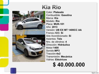 Color: Plateado
Combustible: Gasolina
Marca: Kia
Modelo: Rio
Placa: MUK-101
Año: 2013
Versión: UB EX MT 1400CC AA
Frenos ABS: Sí
Aire Acondicionado: Sí
Asientos: Tela
Nro. de cilindros: 4
Dirección: Hidráulica
Motor:1400
Sonido:MP3
Tracción:4x2
Transmisión: Mecánica
Vidrios: Eléctricos
$ 40.000.000
 