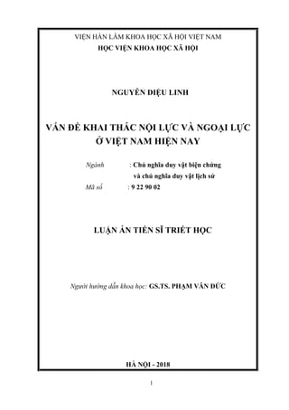 1
VIỆN HÀN LÂM KHOA HỌC XÃ HỘI VIỆT NAM
HỌC VIỆN KHOA HỌC XÃ HỘI
NGUYỄN DIỆU LINH
VẤN ĐỀ KHAI THÁC NỘI LỰC VÀ NGOẠI LỰC
Ở VIỆT NAM HIỆN NAY
Ngành : Chủ nghĩa duy vật biện chứng
và chủ nghĩa duy vật lịch sử
Mã số : 9 22 90 02
LUẬN ÁN TIẾN SĨ TRIẾT HỌC
Người hướng dẫn khoa học: GS.TS. PHẠM VĂN ĐỨC
HÀ NỘI - 2018
 