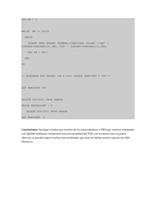 SET @N = 1
WHILE @N <= 50000
BEGIN
INSERT INTO GRANDE (NOMBRE,DIRECCION) VALUES ('SQL' +
CONVERT(VARCHAR(10),@N),'DIR' + CONVERT(VARCHAR(10),@N))
SET @N = @N+1
END
GO
/* BORRAMOS POR PARTES (DE A 500) USANDO ROWCOUNT Y TOP */
SET ROWCOUNT 500
DELETE TOP(500) FROM GRANDE
WHILE @@ROWCOUNT > 0
DELETE TOP(500) FROM GRANDE
SET ROWCOUNT 0
Conclusiones: Sin lugar a dudas que muchos de los desarrolladores y DBA que venimos trabajando
con Sql2000 estábamos reclamando esta funcionalidad del TOP, con la misma como se podrá
observar se pueden lograr muchas funcionalidades que antes se debían resolver quizás con SQL-
Dinámico.
 