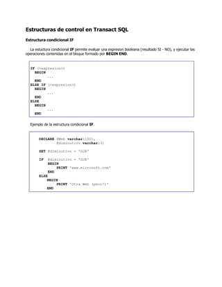 Estructuras de control en Transact SQL
Estructura condicional IF
La estuctura condicional IF permite evaluar una expresion booleana (resultado SI - NO), y ejecutar las
operaciones contenidas en el bloque formado por BEGIN END.
IF (<expresion>)
BEGIN
...
END
ELSE IF (<expresion>)
BEGIN
...
END
ELSE
BEGIN
...
END
Ejemplo de la estructura condicional IF.
DECLARE @Web varchar(100),
@diminutivo varchar(3)
SET @diminutivo = 'DJK'
IF @diminutivo = 'DJK'
BEGIN
PRINT 'www.microsoft.com'
END
ELSE
BEGIN
PRINT 'Otra Web (peor!)'
END
 