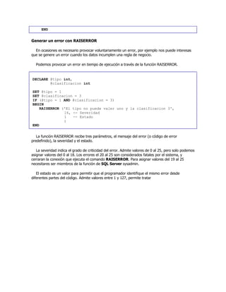 END
Generar un error con RAISERROR
En ocasiones es necesario provocar voluntariamente un error, por ejemplo nos puede interesas
que se genere un error cuando los datos incumplen una regla de negocio.
Podemos provocar un error en tiempo de ejecución a través de la función RAISERROR.
DECLARE @tipo int,
@clasificacion int
SET @tipo = 1
SET @clasificacion = 3
IF (@tipo = 1 AND @clasificacion = 3)
BEGIN
RAISERROR ('El tipo no puede valer uno y la clasificacion 3',
16, -- Severidad
1 -- Estado
)
END
La función RAISERROR recibe tres parámetros, el mensaje del error (o código de error
predefinido), la severidad y el estado.
La severidad indica el grado de criticidad del error. Admite valores de 0 al 25, pero solo podemos
asignar valores del 0 al 18. Los errores el 20 al 25 son considerados fatales por el sistema, y
cerraran la conexión que ejecuta el comando RAISERROR. Para asignar valores del 19 al 25
necesitares ser miembros de la función de SQL Server sysadmin.
El estado es un valor para permitir que el programador identifique el mismo error desde
diferentes partes del código. Admite valores entre 1 y 127, permite tratar
 