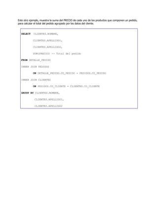 Este otro ejemplo, muestra la suma del PRECIO de cada uno de los productos que componen un pedido,
para calcular el total del pedido agrupado por los datos del cliente.
SELECT CLIENTES.NOMBRE,
CLIENTES.APELLIDO1,
CLIENTES.APELLIDO2,
SUM(PRECIO) -- Total del pedido
FROM DETALLE_PEDIDO
INNER JOIN PEDIDOS
ON DETALLE_PEDIDO.CO_PEDIDO = PEDIDOS.CO_PEDIDO
INNER JOIN CLIENTES
ON PEDIDOS.CO_CLIENTE = CLIENTES.CO_CLIENTE
GROUP BY CLIENTES.NOMBRE,
CLIENTES.APELLIDO1,
CLIENTES.APELLIDO2
 