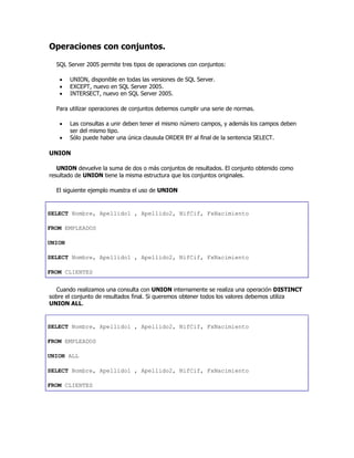 Operaciones con conjuntos.
SQL Server 2005 permite tres tipos de operaciones con conjuntos:
 UNION, disponible en todas las versiones de SQL Server.
 EXCEPT, nuevo en SQL Server 2005.
 INTERSECT, nuevo en SQL Server 2005.
Para utilizar operaciones de conjuntos debemos cumplir una serie de normas.
 Las consultas a unir deben tener el mismo número campos, y además los campos deben
ser del mismo tipo.
 Sólo puede haber una única clausula ORDER BY al final de la sentencia SELECT.
UNION
UNION devuelve la suma de dos o más conjuntos de resultados. El conjunto obtenido como
resultado de UNION tiene la misma estructura que los conjuntos originales.
El siguiente ejemplo muestra el uso de UNION
SELECT Nombre, Apellido1 , Apellido2, NifCif, FxNacimiento
FROM EMPLEADOS
UNION
SELECT Nombre, Apellido1 , Apellido2, NifCif, FxNacimiento
FROM CLIENTES
Cuando realizamos una consulta con UNION internamente se realiza una operación DISTINCT
sobre el conjunto de resultados final. Si queremos obtener todos los valores debemos utiliza
UNION ALL.
SELECT Nombre, Apellido1 , Apellido2, NifCif, FxNacimiento
FROM EMPLEADOS
UNION ALL
SELECT Nombre, Apellido1 , Apellido2, NifCif, FxNacimiento
FROM CLIENTES
 
