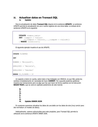 II. Actualizar datos en Transact SQL
A. Update
Para la actualización de datos Transact SQL dispone de la sentencia UPDATE. La sentencia
UPDATE permite la actualización de uno o varios registros de una única tabla. La sintaxis de la
sentencia UPDATE es la siguiente
UPDATE <nombre_tabla>
SET <campo1> = <valor1>
{[,<campo2> = <valor2>,...,<campoN> = <valorN>]}
[ WHERE <condicion>];
El siguiente ejemplo muestra el uso de UPDATE.
UPDATE CLIENTES
SET
NOMBRE = 'Microsoft',
APELLIDO1 = 'Herrarte',
APELLIDO2 = 'Sánchez'
WHERE CO_CLIENTE = 10
Un aspecto a tener en cuenta, sobre todo si has trabajado con ORACLE, es que SQL graba los
cambios inmediatamente sin necesidad de hacer COMMIT. Por supuesto podemos gestionar
nosotros las transacciones pero es algo que hay que hacer de forma explícita con la instrucción
BEGIN TRAN y que se verá en capítulos posteriores de este tutorial.
B.
C.
D.
E.
F.
G.
H. Update INNER JOIN
En ocasiones queremos actualizar los datos de una tabla con los datos de otra (muy común para
des normalizar un modelo de datos).
Habitualmente, usamos subconsultas para este propósito, pero Transact SQL permite la
utilización de la sentencia UPDATE INNER JOIN.
 