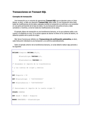 Transacciones en Transact SQL
Concepto de transacción
Una transacción es un conjunto de operaciones Transact SQL que se ejecutan como un único
bloque, es decir, si falla una operación Transact SQL fallan todas. Si una transacción tiene éxito,
todas las modificaciones de los datos realizadas durante la transacción se confirman y se convierten
en una parte permanente de la base de datos. Si una transacción encuentra errores y debe
cancelarse o revertirse, se borran todas las modificaciones de los datos.
El ejemplo clásico de transacción es una transferencia bancaria, en la que quitamos saldo a una
cuenta y lo añadimos en otra. Si no somos capaces de abonar el dinero en la cuenta de destino, no
debemos quitarlo de la cuenta de origen.
SQL Server funciona por defecto con Transacciones de confirmación automática, es decir,
cada instrucción individual es una transacción y se confirma automáticamente.
Sobre el ejemplo anterior de la transferencia bancaria, un script debería realizar algo parecido a
los siguiente:
DECLARE @importe DECIMAL(18,2),
@CuentaOrigen VARCHAR(12),
@CuentaDestino VARCHAR(12)
/* Asignamos el importe de la transferencia
* y las cuentas de origen y destino
*/
SET @importe = 50
SET @CuentaOrigen = '200700000001'
SET @CuentaDestino = '200700000002'
/* Descontamos el importe de la cuenta origen */
UPDATE CUENTAS
SET SALDO = SALDO - @importe
WHERE NUMCUENTA = @CuentaOrigen
 