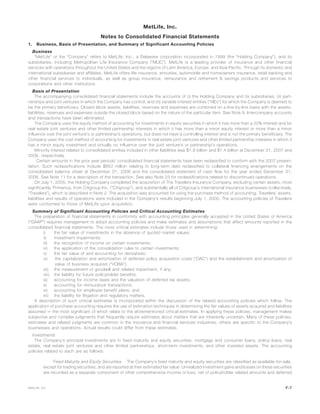 MetLife, Inc.
Notes to Consolidated Financial Statements
1. Business, Basis of Presentation, and Summary of Significant Accounting Policies
Business
“MetLife” or the “Company” refers to MetLife, Inc., a Delaware corporation incorporated in 1999 (the “Holding Company”), and its
subsidiaries, including Metropolitan Life Insurance Company (“MLIC”). MetLife is a leading provider of insurance and other financial
services with operations throughout the United States and the regions of Latin America, Europe, and Asia Pacific. Through its domestic and
international subsidiaries and affiliates, MetLife offers life insurance, annuities, automobile and homeowners insurance, retail banking and
other financial services to individuals, as well as group insurance, reinsurance and retirement & savings products and services to
corporations and other institutions.
Basis of Presentation
The accompanying consolidated financial statements include the accounts of (i) the Holding Company and its subsidiaries; (ii) part-
nerships and joint ventures in which the Company has control; and (iii) variable interest entities (“VIEs”) for which the Company is deemed to
be the primary beneficiary. Closed block assets, liabilities, revenues and expenses are combined on a line-by-line basis with the assets,
liabilities, revenues and expenses outside the closed block based on the nature of the particular item. See Note 9. Intercompany accounts
and transactions have been eliminated.
The Company uses the equity method of accounting for investments in equity securities in which it has more than a 20% interest and for
real estate joint ventures and other limited partnership interests in which it has more than a minor equity interest or more than a minor
influence over the joint venture’s or partnership’s operations, but does not have a controlling interest and is not the primary beneficiary. The
Company uses the cost method of accounting for investments in real estate joint ventures and other limited partnership interests in which it
has a minor equity investment and virtually no influence over the joint venture’s or partnership’s operations.
Minority interest related to consolidated entities included in other liabilities was $1.8 billion and $1.4 billion at December 31, 2007 and
2006, respectively.
Certain amounts in the prior year periods’ consolidated financial statements have been reclassified to conform with the 2007 presen-
tation. Such reclassifications include $850 million relating to long-term debt reclassified to collateral financing arrangements on the
consolidated balance sheet at December 31, 2006 and the consolidated statement of cash flow for the year ended December 31,
2006. See Note 11 for a description of the transaction. See also Note 23 for reclassifications related to discontinued operations.
On July 1, 2005, the Holding Company completed the acquisition of The Travelers Insurance Company, excluding certain assets, most
significantly, Primerica, from Citigroup Inc. (“Citigroup”), and substantially all of Citigroup’s international insurance businesses (collectively,
“Travelers”), which is described in Note 2. The acquisition was accounted for using the purchase method of accounting. Travelers’ assets,
liabilities and results of operations were included in the Company’s results beginning July 1, 2005. The accounting policies of Travelers
were conformed to those of MetLife upon acquisition.
Summary of Significant Accounting Policies and Critical Accounting Estimates
The preparation of financial statements in conformity with accounting principles generally accepted in the United States of America
(“GAAP”) requires management to adopt accounting policies and make estimates and assumptions that affect amounts reported in the
consolidated financial statements. The most critical estimates include those used in determining:
i) the fair value of investments in the absence of quoted market values;
ii) investment impairments;
iii) the recognition of income on certain investments;
iv) the application of the consolidation rules to certain investments;
v) the fair value of and accounting for derivatives;
vi) the capitalization and amortization of deferred policy acquisition costs (“DAC”) and the establishment and amortization of
value of business acquired (“VOBA”);
vii) the measurement of goodwill and related impairment, if any;
viii) the liability for future policyholder benefits;
ix) accounting for income taxes and the valuation of deferred tax assets;
x) accounting for reinsurance transactions;
xi) accounting for employee benefit plans; and
xii) the liability for litigation and regulatory matters.
A description of such critical estimates is incorporated within the discussion of the related accounting policies which follow. The
application of purchase accounting requires the use of estimation techniques in determining the fair values of assets acquired and liabilities
assumed — the most significant of which relate to the aforementioned critical estimates. In applying these policies, management makes
subjective and complex judgments that frequently require estimates about matters that are inherently uncertain. Many of these policies,
estimates and related judgments are common in the insurance and financial services industries; others are specific to the Company’s
businesses and operations. Actual results could differ from these estimates.
Investments
The Company’s principal investments are in fixed maturity and equity securities, mortgage and consumer loans, policy loans, real
estate, real estate joint ventures and other limited partnerships, short-term investments, and other invested assets. The accounting
policies related to each are as follows:
Fixed Maturity and Equity Securities. The Company’s fixed maturity and equity securities are classified as available-for-sale,
except for trading securities, and are reported at their estimated fair value. Unrealized investment gains and losses on these securities
are recorded as a separate component of other comprehensive income or loss, net of policyholder related amounts and deferred
F-7MetLife, Inc.
 