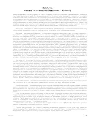 interest rate, the value of the loan’s collateral if the loan is in the process of foreclosure or otherwise collateral dependent, or the loan’s
market value if the loan is being sold. The Company also establishes allowances for loan losses when a loss contingency exists for
pools of loans with similar characteristics, such as mortgage loans based on similar property types or loan to value risk factors. A loss
contingency exists when the likelihood that a future event will occur is probable based on past events. Interest income earned on
impaired loans is accrued on the principal amount of the loan based on the loan’s contractual interest rate. However, interest ceases
to be accrued for loans on which interest is generally more than 60 days past due and/or where the collection of interest is not
considered probable. Cash receipts on such impaired loans are recorded as a reduction of the recorded investment. Gains and
losses from the sale of loans and changes in valuation allowances are reported in net investment gains (losses).
Policy Loans. Policy loans are stated at unpaid principal balances. Interest income on such loans is recorded as earned using
the contractually agreed upon interest rate. Generally, interest is capitalized on the policy’s anniversary date.
Real Estate. Real estate held-for-investment, including related improvements, is stated at cost less accumulated depreciation.
Depreciation is provided on a straight-line basis over the estimated useful life of the asset (typically 20 to 55 years). Rental income is
recognized on a straight-line basis over the term of the respective leases. The Company classifies a property as held-for-sale if it
commits to a plan to sell a property within one year and actively markets the property in its current condition for a price that is
reasonable in comparison to its fair value. The Company classifies the results of operations and the gain or loss on sale of a property
that either has been disposed of or classified as held-for-sale as discontinued operations, if the ongoing operations of the property will
be eliminated from the ongoing operations of the Company and if the Company will not have any significant continuing involvement in
the operations of the property after the sale. Real estate held-for-sale is stated at the lower of depreciated cost or fair value less
expected disposition costs. Real estate is not depreciated while it is classified as held-for-sale. The Company periodically reviews its
properties held-for-investment for impairment and tests properties for recoverability whenever events or changes in circumstances
indicate the carrying amount of the asset may not be recoverable and the carrying value of the property exceeds its fair value.
Properties whose carrying values are greater than their undiscounted cash flows are written down to their fair value, with the
impairment loss included in net investment gains (losses). Impairment losses are based upon the estimated fair value of real estate,
which is generally computed using the present value of expected future cash flows from the real estate discounted at a rate
commensurate with the underlying risks. Real estate acquired upon foreclosure of commercial and agricultural mortgage loans is
recorded at the lower of estimated fair value or the carrying value of the mortgage loan at the date of foreclosure.
Real Estate Joint Ventures and Other Limited Partnership Interests. The Company uses the equity method of accounting for
investments in real estate joint ventures and other limited partnership interests in which it has more than a minor equity interest or more
than a minor influence over the joint ventures or partnership’s operations, but does not have a controlling interest and is not the
primary beneficiary. The Company uses the cost method of accounting for investments in real estate joint ventures and other limited
partnership interests in which it has a minor equity investment and virtually no influence over the joint ventures or the partnership’s
operations. In addition to the investees performing regular evaluations for the impairment of underlying investments, the Company
routinely evaluates its investments in real estate joint ventures and other limited partnerships for impairments. For its cost method
investments, the Company follows an impairment analysis which is similar to the process followed for its fixed maturity and equity
securities as described previously. For equity method investees, the Company considers financial and other information provided by
the investee, other known information and inherent risks in the underlying investments, as well as future capital commitments, in
determining whether an impairment has occurred. When an other-than-temporary impairment is deemed to have occurred, the
Company records a realized capital loss within net investment gains (losses) to record the investment at its fair value.
Short-term Investments. Short-term investments include investments with remaining maturities of one year or less, but greater
than three months, at the time of acquisition and are stated at amortized cost, which approximates fair value.
Other Invested Assets. Other invested assets consist principally of leveraged leases and funds withheld at interest. Leveraged
leases are recorded net of non-recourse debt. The Company participates in lease transactions which are diversified by industry, asset
type and geographic area. The Company recognizes income on the leveraged leases by applying the leveraged lease’s estimated rate
of return to the net investment in the lease. The Company regularly reviews residual values and impairs them to expected values as
needed.
Funds withheld represent amounts contractually withheld by ceding companies in accordance with reinsurance agreements.
For agreements written on a modified coinsurance basis and certain agreements written on a coinsurance basis, assets supporting
the reinsured policies, and equal to the net statutory reserves, are withheld and continue to be legally owned by the ceding
companies. The Company records a funds withheld receivable rather than the underlying investments. The Company recognizes
interest on funds withheld at rates defined by the treaty terms which may be contractually specified or directly related to the
investment portfolio and records it in net investment income.
Other invested assets also include stand-alone derivatives with positive fair values and the fair value of embedded derivatives
related to funds withheld and modified coinsurance contracts.
Estimates and Uncertainties. The Company’s investments are exposed to three primary sources of risk: credit, interest rate
and market valuation. The financial statement risks, stemming from such investment risks, are those associated with the recognition
of impairments, the recognition of income on certain investments, and the determination of fair values.
F-9MetLife, Inc.
MetLife, Inc.
Notes to Consolidated Financial Statements — (Continued)
 