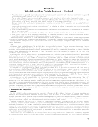 • Acquisition costs are generally expensed as incurred; restructuring costs associated with a business combination are generally
expensed as incurred subsequent to the acquisition date.
• The fair value of the purchase price, including the issuance of equity securities, is determined on the acquisition date.
• Certain acquired contingent liabilities are recorded at fair value at the acquisition date and subsequently measured at either the higher
of such amount or the amount determined under existing guidance for non-acquired contingencies.
• Changes in deferred tax asset valuation allowances and income tax uncertainties after the acquisition date generally affect income
tax expense.
• Noncontrolling interests (formerly known as “minority interests”) are valued at fair value at the acquisition date and are presented as
equity rather than liabilities.
• When control is attained on previously noncontrolling interests, the previously held equity interests are remeasured at fair value and a
gain or loss is recognized.
• Purchases or sales of equity interests that do not result in a change in control are accounted for as equity transactions.
• When control is lost in a partial disposition, realized gains or losses are recorded on equity ownership sold and the remaining
ownership interest is remeasured and holding gains or losses are recognized.
The pronouncements are effective for fiscal years beginning on or after December 15, 2008 and apply prospectively to business
combinations. Presentation and disclosure requirements related to noncontrolling interests must be retrospectively applied. The Company
is currently evaluating the impact of SFAS 141(r) on its accounting for future acquisitions and the impact of SFAS 160 on its consolidated
financial statements.
Other
In February 2008, the FASB issued FSP No. FAS 140-3, Accounting for Transfers of Financial Assets and Repurchase Financing
Transactions (“FSP 140-3”). FSP 140-3 provides guidance for evaluating whether to account for a transfer of a financial asset and
repurchase financing as a single transaction or as two separate transactions. FSP 140-3 is effective prospectively for financial statements
issued for fiscal years beginning after November 15, 2008. The Company is currently evaluating the impact of FSP FAS 140-3 on its
consolidated financial statements.
In January 2008, the FASB cleared SFAS 133 Implementation Issue E23, Clarification of the Application of the Shortcut Method (“Issue
E23”). Issue E23 amends SFAS 133 by permitting interest rate swaps to have a non-zero fair value at inception, as long as the difference
between the transaction price (zero) and the fair value (exit price), as defined by SFAS 157, is solely attributable to a bid-ask spread. In
addition, entities would not be precluded from assuming no ineffectiveness in a hedging relationship of interest rate risk involving an
interest bearing asset or liability in situations where the hedged item is not recognized for accounting purposes until settlement date as long
as the period between trade date and settlement date of the hedged item is consistent with generally established conventions in the
marketplace. Issue E23 is effective for hedging relationships designated on or after January 1, 2008. The Company does not expect the
adoption of Issue E23 to have a material impact on its consolidated financial statements.
In December 2007, the FASB ratified as final the consensus on EITF Issue No. 07-6, Accounting for the Sale of Real Estate When the
Agreement Includes a Buy-Sell Clause (“EITF 07-6”). EITF 07-6 addresses whether the existence of a buy-sell arrangement would preclude
partial sales treatment when real estate is sold to a jointly owned entity. The consensus concludes that the existence of a buy-sell clause
does not necessarily preclude partial sale treatment under current guidance. EITF 07-6 applies prospectively to new arrangements entered
into and assessments on existing transactions performed in fiscal years beginning after December 15, 2008. The Company does not
expect the adoption of EITF 07-6 to have a material impact on its consolidated financial statements.
In November 2007, the SEC issued SAB No. 109, Written Loan Commitments Recorded at Fair Value through Earnings (“SAB 109”),
which amends SAB No. 105, Application of Accounting Principles to Loan Commitments. SAB 109 provides guidance on (i) incorporating
expected net future cash flows when related to the associated servicing of a loan when measuring fair value; and (ii) broadening the SEC
staff’s view that internally-developed intangible assets should not be recorded as part of the fair value of a derivative loan commitment or to
written loan commitments that are accounted for at fair value through earnings. Internally-developed intangible assets are not considered a
component of the related instruments. SAB 109 is effective for derivative loan commitments issued or modified in fiscal quarters beginning
after December 15, 2007. The adoption of SAB 109 will not have an impact on the Company’s consolidated financial statements.
2. Acquisitions and Dispositions
Travelers
On July 1, 2005, the Company completed the acquisition of Travelers for $12.1 billion. The results of Travelers’ operations were
included in the Company’s financial statements beginning July 1, 2005. As a result of the acquisition, management of the Company
increased significantly the size and scale of the Company’s core insurance and annuity products and expanded the Company’s presence in
both the retirement & savings’ domestic and international markets. The distribution agreements executed with Citigroup as part of the
acquisition provide the Company with one of the broadest distribution networks in the industry.
The initial consideration paid in 2005 by the Company for the acquisition consisted of $10.9 billion in cash and 22,436,617 shares of
the Company’s common stock with a market value of $1.0 billion to Citigroup and $100 million in other transaction costs. The Company
revised the purchase price as a result of the finalization by both parties of their review of the June 30, 2005 financial statements and final
resolution as to the interpretation of the provisions of the acquisition agreement which resulted in a payment of additional consideration of
$115 million by the Company to Citigroup in 2006. In addition to cash on-hand, the purchase price was financed through the issuance of
common stock as described previously, debt securities as described in Note 10, common equity units as described in Note 13 and
preferred stock as described in Note 18.
The acquisition was accounted for using the purchase method of accounting, which requires that the assets and liabilities of Travelers
be measured at their fair values. The net fair value of assets acquired and liabilities assumed totaled $7.8 billion, resulting in goodwill of
F-23MetLife, Inc.
MetLife, Inc.
Notes to Consolidated Financial Statements — (Continued)
 