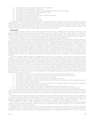 iv) the application of the consolidation rules to certain investments;
v) the fair value of and accounting for derivatives;
vi) the capitalization and amortization of DAC and the establishment and amortization of VOBA;
vii) the measurement of goodwill and related impairment, if any;
viii) the liability for future policyholder benefits;
ix) accounting for income taxes and the valuation of deferred tax assets;
x) accounting for reinsurance transactions;
xi) accounting for employee benefit plans; and
xii) the liability for litigation and regulatory matters.
The application of purchase accounting requires the use of estimation techniques in determining the fair values of assets acquired and
liabilities assumed — the most significant of which relate to the aforementioned critical estimates. In applying these policies, management
makes subjective and complex judgments that frequently require estimates about matters that are inherently uncertain. Many of these
policies, estimates and related judgments are common in the insurance and financial services industries; others are specific to the
Company’s businesses and operations. Actual results could differ from these estimates.
Investments
The Company’s principal investments are in fixed maturity and equity securities, mortgage and consumer loans, policy loans, real
estate, real estate joint ventures and other limited partnerships, short-term investments, and other invested assets. The Company’s
investments are exposed to three primary sources of risk: credit, interest rate and market valuation. The financial statement risks, stemming
from such investment risks, are those associated with the determination of fair values, the recognition of impairments, the recognition of
income on certain investments, and the potential consolidation of previously unconsolidated subsidiaries.
The Company’s investments in fixed maturity and equity securities are classified as available-for-sale, except for trading securities, and
are reported at their estimated fair value. The fair values for public fixed maturity securities and public equity securities are based on quoted
market prices or estimates from independent pricing services. However, in cases where quoted market prices are not available, such as for
private fixed maturities, fair values are estimated using present value or valuation techniques. The determination of fair values in the
absence of quoted market prices is based on: (i) valuation methodologies; (ii) securities the Company deems to be comparable; and
(iii) assumptions deemed appropriate given the circumstances. The fair value estimates are made at a specific point in time, based on
available market information and judgments about financial instruments, including estimates of the timing and amounts of expected future
cash flows and the credit standing of the issuer or counterparty. Factors considered in estimating fair value include: coupon rate, maturity,
estimated duration, call provisions, sinking fund requirements, credit rating, industry sector of the issuer, and quoted market prices of
comparable securities. The use of different methodologies and assumptions may have a material effect on the estimated fair value
amounts.
One of the significant estimates related to available-for-sale securities is the evaluation of investments for other-than-temporary
impairments. The assessment of whether impairments have occurred is based on management’s case-by-case evaluation of the
underlying reasons for the decline in fair value. The Company’s review of its fixed maturity and equity securities for impairments includes
an analysis of the total gross unrealized losses by three categories of securities: (i) securities where the estimated fair value had declined
and remained below cost or amortized cost by less than 20%; (ii) securities where the estimated fair value had declined and remained
below cost or amortized cost by 20% or more for less than six months; and (iii) securities where the estimated fair value had declined and
remained below cost or amortized cost by 20% or more for six months or greater. Additionally, management considers a wide range of
factors about the security issuer and uses its best judgment in evaluating the cause of the decline in the estimated fair value of the security
and in assessing the prospects for near-term recovery. Inherent in management’s evaluation of the security are assumptions and estimates
about the operations of the issuer and its future earnings potential. Considerations used by the Company in the impairment evaluation
process include, but are not limited to:
i) the length of time and the extent to which the market value has been below cost or amortized cost;
ii) the potential for impairments of securities when the issuer is experiencing significant financial difficulties;
iii) the potential for impairments in an entire industry sector or sub-sector;
iv) the potential for impairments in certain economically depressed geographic locations;
v) the potential for impairments of securities where the issuer, series of issuers or industry has suffered a catastrophic type of
loss or has exhausted natural resources;
vi) the Company’s ability and intent to hold the security for a period of time sufficient to allow for the recovery of its value to an
amount equal to or greater than cost or amortized cost;
vii) unfavorable changes in forecasted cash flows on mortgage-backed and asset-backed securities; and
viii) other subjective factors, including concentrations and information obtained from regulators and rating agencies.
The cost of fixed maturity and equity securities is adjusted for impairments in value deemed to be other-than-temporary in the period in
which the determination is made. These impairments are included within net investment gains (losses) and the cost basis of the fixed
maturity and equity securities is reduced accordingly. The Company does not change the revised cost basis for subsequent recoveries in
value.
The determination of the amount of allowances and impairments on other invested asset classes is highly subjective and is based upon
the Company’s periodic evaluation and assessment of known and inherent risks associated with the respective asset class. Such
evaluations and assessments are revised as conditions change and new information becomes available. Management updates its
evaluations regularly and reflects changes in allowances and impairments in operations as such evaluations are revised.
The recognition of income on certain investments (e.g. loan-backed securities, including mortgage-backed and asset-backed
securities, certain investment transactions, trading securities, etc.) is dependent upon market conditions, which could result in prepay-
ments and changes in amounts to be earned.
Additionally, when the Company enters into certain structured investment transactions, real estate joint ventures and other limited
partnerships for which the Company may be deemed to be the primary beneficiary under Financial Accounting Standards Board (“FASB”)
Interpretation (“FIN”) No. 46(r), Consolidation of Variable Interest Entities — An Interpretation of ARB No. 51, it may be required to
9MetLife, Inc.
 