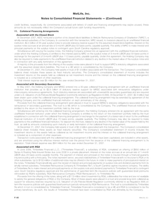 credit facilities, respectively. As commitments associated with letters of credit and financing arrangements may expire unused, these
amounts do not necessarily reflect the Company’s actual future cash funding requirements.
11. Collateral Financing Arrangements
Associated with the Closed Block
In December 2007, MLIC reinsured a portion of its closed block liabilities to MetLife Reinsurance Company of Charleston (“MRC”), a
wholly-owned subsidiary of the Company. In connection with this transaction, MRC issued, to investors placed by an unaffiliated financial
institution, $2.5 billion of 35-year surplus notes to provide statutory reserve support for the assumed closed block liabilities. Interest on the
surplus notes accrues at an annual rate of 3-month LIBOR plus 55 basis points, payable quarterly. The ability of MRC to make interest and
principal payments on the surplus notes is contingent upon South Carolina regulatory approval.
Simultaneous with issuing the surplus notes, the Holding Company entered into an agreement with the unaffiliated financial institution,
under which the Holding Company is entitled to the interest paid by MRC on the surplus notes of 3-month LIBOR plus 55 basis points in
exchange for the payment of 3-month LIBOR plus 112 basis points, payable quarterly. Under this agreement, the Holding Company may
also be required to make payments to the unaffiliated financial institution related to any decline in the market value of the surplus notes and
in connection with any early termination of this agreement.
A majority of the proceeds from the offering of the surplus notes were placed in trust to support MRC’s statutory obligations associated
with the assumed closed block liabilities. The trust is a VIE which is consolidated by the Company.
At December 31, 2007, the Company held assets in trust of $1.9 billion associated with the transaction. The Company’s consolidated
balance sheet includes these assets as fixed maturity securities. The Company’s consolidated statement of income includes the
investment returns on the assets held as collateral as net investment income and the interest on the collateral financing arrangement
is included as a component of other expenses.
Total interest expense was $5 million for the year ended December 31, 2007.
Associated with Secondary Guarantees
In May 2007, the Holding Company and MRSC entered into a 30-year collateral financing arrangement with an unaffiliated financial
institution that provides up to $3.5 billion of statutory reserve support for MRSC associated with reinsurance obligations under
intercompany reinsurance agreements. Such statutory reserves are associated with universal life secondary guarantees and are required
under U.S. Valuation of Life Policies Model Regulation (commonly referred to as Regulation A-XXX). At December 31, 2007, $2.4 billion had
been drawn upon under the collateral financing arrangement. The collateral financing arrangement may be extended by agreement of the
Holding Company and the unaffiliated financial institution on each anniversary of the closing.
Proceeds from the collateral financing arrangement were placed in trust to support MRSC’s statutory obligations associated with the
reinsurance of secondary guarantees. The trust is a VIE which is consolidated by the Company. The unaffiliated financial institution is
entitled to the return on the investment portfolio held by the trust.
Simultaneous with entering into the collateral financing arrangement, the Holding Company entered into an agreement with the same
unaffiliated financial institution under which the Holding Company is entitled to the return on the investment portfolio held by the trust
established in connection with this collateral financing arrangement in exchange for the payment of a stated rate of return to the unaffiliated
financial institution of 3-month LIBOR plus 70 basis points, payable quarterly. The Holding Company may also be required to make
payments to the unaffiliated financial institution, for deposit into the trust, related to any decline in the market value of the assets held by the
trust, as well as amounts outstanding upon maturity or early termination of the collateral financing arrangement.
At December 31, 2007, the Company held assets in trust of $2.3 billion associated with this transaction. The Company’s consolidated
balance sheet includes these assets as fixed maturity securities. The Company’s consolidated statement of income includes the
investment returns on the assets held as collateral as net investment income and the interest on the collateral financing arrangement
is included as a component of other expenses.
Transaction costs associated with the collateral financing arrangement of $5 million have been capitalized, are included in other assets,
and are amortized using the effective interest method over the period from the issuance of the collateral financing arrangement to its
expiration. Total interest expense was $84 million for the year ended December 31, 2007.
Associated with RGA
In June 2006, Timberlake Financial L.L.C., (“Timberlake Financial”), a subsidiary of RGA, completed an offering of $850 million of
Series A Floating Rate Insured Notes due June 2036 in a private placement. Interest on the notes accrues at an annual rate of 1-month
LIBOR plus 29 basis points payable monthly. The payment of interest and principal on the notes is insured through a financial guaranty
insurance policy with a third party. The notes represent senior, secured indebtedness of Timberlake Financial with no recourse to RGA or its
other subsidiaries. Up to $150 million of additional notes may be offered in the future. In order to make payments of principal and interest on
the notes, Timberlake Financial will rely upon the receipt of interest and principal payments on surplus note and dividend payments from its
wholly-owned subsidiary, Timberlake Reinsurance Company II (“Timberlake Re”), a South Carolina captive insurance company. The ability
of Timberlake Re to make interest and principal payments on the surplus note and dividend payments to Timberlake Financial is contingent
upon South Carolina regulatory approval and the performance of specified term life insurance policies with guaranteed level premiums
retroceded by RGA’s subsidiary, RGA Reinsurance Company (“RGA Reinsurance”), to Timberlake Re.
Proceeds from the offering of the notes, along with a $113 million direct investment by RGA, collateralize the notes and are not available
to satisfy the general obligations of RGA or the Company. Most of these assets were placed in a trust and provide long-term collateral as
support for statutory reserves required by U.S. Valuation of Life Policies Model Regulation (commonly referred to as Regulation XXX) on
term life insurance policies with guaranteed level premium periods reinsured by RGA Reinsurance. The trust is consolidated by Timberlake
Re which in-turn is consolidated by Timberlake Financial. Timberlake Financial is considered to be a VIE and RGA is considered to be the
primary beneficiary. As such, the results of Timberlake Financial have been consolidated by RGA and ultimately by the Company.
F-48 MetLife, Inc.
MetLife, Inc.
Notes to Consolidated Financial Statements — (Continued)
 