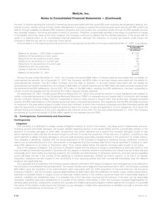 the next 12 months pending the outcome of remaining issues associated with the current IRS audit including demutualization, leasing, tax-
exempt income, transfer pricing and tax credits. Management is working to resolve the remaining audit items directly with IRS auditors as
well as through available accelerated IRS resolution programs and may protest any unresolved issues through the IRS appeals process
and, possibly, litigation, the timing and extent of which is uncertain. Therefore, a reasonable estimate of the range of a payment or change
in the liability cannot be made at this time; however, the Company continues to believe that the ultimate resolution of the issues will not
result in a material effect on its consolidated financial statements, although the resolution of income tax matters could impact the
Company’s effective tax rate for a particular future period.
A reconciliation of the beginning and ending amount of unrecognized tax benefits for the year ended December 31, 2007, is as follows:
Total Unrecognized
Tax Benefits
(In millions)
Balance at January 1, 2007 (date of adoption) . . . . . . . . . . . . . . . . . . . . . . . . . . . . . . . . . . . . . . . . . $1,128
Additions for tax positions of prior years . . . . . . . . . . . . . . . . . . . . . . . . . . . . . . . . . . . . . . . . . . . . . 73
Reductions for tax positions of prior years . . . . . . . . . . . . . . . . . . . . . . . . . . . . . . . . . . . . . . . . . . . . (59)
Additions for tax positions of current year . . . . . . . . . . . . . . . . . . . . . . . . . . . . . . . . . . . . . . . . . . . . 85
Reductions for tax positions of current year . . . . . . . . . . . . . . . . . . . . . . . . . . . . . . . . . . . . . . . . . . . (8)
Settlements with tax authorities . . . . . . . . . . . . . . . . . . . . . . . . . . . . . . . . . . . . . . . . . . . . . . . . . . . (177)
Lapses of statutes of limitations. . . . . . . . . . . . . . . . . . . . . . . . . . . . . . . . . . . . . . . . . . . . . . . . . . . (4)
Balance at December 31, 2007 . . . . . . . . . . . . . . . . . . . . . . . . . . . . . . . . . . . . . . . . . . . . . . . . . . . $1,038
During the year ended December 31, 2007, the Company recognized $98 million in interest expense associated with the liability for
unrecognized tax benefits. As of December 31, 2007, the Company had $252 million of accrued interest associated with the liability for
unrecognized tax benefits. The $12 million increase, from the date of adoption, in accrued interest associated with the liability for
unrecognized tax benefits resulted from an increase of $98 million of interest expense and an $86 million decrease primarily resulting from
the aforementioned IRS settlements. During 2007, $73 million of the $86 million, resulting from IRS settlements, has been reclassified to
current income tax payable and the remaining $13 million reduced interest expense.
On September 25, 2007, the IRS issued Revenue Ruling 2007-61, which announced its intention to issue regulations with respect to
certain computational aspects of the Dividends Received Deduction (“DRD”) on separate account assets held in connection with variable
annuity contracts. Revenue Ruling 2007-61 suspended a revenue ruling issued in August 2007 that would have changed accepted
industry and IRS interpretations of the statutes governing these computational questions. Any regulations that the IRS ultimately proposes
for issuance in this area will be subject to public notice and comment, at which time insurance companies and other interested parties will
have the opportunity to raise legal and practical questions about the content, scope and application of such regulations. As a result, the
ultimate timing and substance of any such regulations are unknown at this time. For the year ended December 31, 2007, the Company
recognized an income tax benefit of $188 million related to the separate account DRD.
16. Contingencies, Commitments and Guarantees
Contingencies
Litigation
The Company is a defendant in a large number of litigation matters. In some of the matters, very large and/or indeterminate amounts,
including punitive and treble damages, are sought. Modern pleading practice in the United States permits considerable variation in the
assertion of monetary damages or other relief. Jurisdictions may permit claimants not to specify the monetary damages sought or may
permit claimants to state only that the amount sought is sufficient to invoke the jurisdiction of the trial court. In addition, jurisdictions may
permit plaintiffs to allege monetary damages in amounts well exceeding reasonably possible verdicts in the jurisdiction for similar matters.
This variability in pleadings, together with the actual experience of the Company in litigating or resolving through settlement numerous
claims over an extended period of time, demonstrate to management that the monetary relief which may be specified in a lawsuit or claim
bears little relevance to its merits or disposition value. Thus, unless stated below, the specific monetary relief sought is not noted.
Due to the vagaries of litigation, the outcome of a litigation matter and the amount or range of potential loss at particular points in time
may normally be inherently impossible to ascertain with any degree of certainty. Inherent uncertainties can include how fact finders will view
individually and in their totality documentary evidence, the credibility and effectiveness of witnesses’ testimony, and how trial and appellate
courts will apply the law in the context of the pleadings or evidence presented, whether by motion practice, or at trial or on appeal.
Disposition valuations are also subject to the uncertainty of how opposing parties and their counsel will themselves view the relevant
evidence and applicable law.
On a quarterly and annual basis, the Company reviews relevant information with respect to litigation and contingencies to be reflected in
the Company’s consolidated financial statements. The review includes senior legal and financial personnel. In 2007, the Company received
$39 million upon the resolution of an indemnification claim associated with the 2000 acquisition of General American Life Insurance
Company (“GALIC”), and the Company reduced legal liabilities by $38 million after the settlement of certain cases. Unless stated below,
estimates of possible losses or ranges of loss for particular matters cannot in the ordinary course be made with a reasonable degree of
certainty. Liabilities are established when it is probable that a loss has been incurred and the amount of the loss can be reasonably
estimated. Liabilities have been established for a number of the matters noted below; in 2007 the Company increased legal liabilities for
pending sales practices, employment, property and casualty and intellectual property litigation matters against the Company. It is possible
that some of the matters could require the Company to pay damages or make other expenditures or establish accruals in amounts that
could not be estimated as of December 31, 2007.
F-54 MetLife, Inc.
MetLife, Inc.
Notes to Consolidated Financial Statements — (Continued)
 