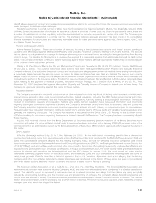 plaintiff alleges breach of contract and negligent misrepresentations relating to, among other things, life insurance premium payments and
seeks damages, including punitive damages.
Regulatory authorities in a small number of states have had investigations or inquiries relating to MLIC’s, New England’s, GALIC’s, MSI’s
or Walnut Street Securities’ sales of individual life insurance policies or annuities or other products. Over the past several years, these and
a number of investigations by other regulatory authorities were resolved for monetary payments and certain other relief. The Company may
continue to resolve investigations in a similar manner. The Company believes adequate provision has been made in its consolidated
financial statements for all probable and reasonably estimable losses for sales practices claims against MLIC, New England, GALIC, MSI
and Walnut Street Securities.
Property and Casualty Actions
Katrina-Related Litigation. There are a number of lawsuits, including a few putative class actions and “mass” actions, pending in
Louisiana and Mississippi against Metropolitan Property and Casualty Insurance Company relating to Hurricane Katrina. The lawsuits
include claims by policyholders for coverage for damages stemming from Hurricane Katrina, including for damages resulting from flooding
or storm surge. The deadline for filing actions in Louisiana has expired. It is reasonably possible that additional actions will be filed in other
states. The Company intends to continue to defend vigorously against these matters, although appropriate matters may be resolved as part
of the ordinary claims adjustment process.
Shipley v. St. Paul Fire and Marine Ins. Co. and Metropolitan Property and Casualty Ins. Co. (Ill. Cir. Ct., Madison County, filed February
26 and July 2, 2003). Two putative nationwide class actions have been filed against Metropolitan Property and Casualty Insurance
Company in Illinois. One suit claims breach of contract and fraud due to the alleged underpayment of medical claims arising from the use of
a purportedly biased provider fee pricing system. A motion for class certification has been filed and briefed. The second suit currently
alleges breach of contract arising from the alleged use of preferred provider organizations to reduce medical provider fees covered by the
medical claims portion of the insurance policy. A motion for class certification has been filed and briefed. A third putative nationwide class
action relating to the payment of medical providers, Innovative Physical Therapy, Inc. v. MetLife Auto & Home, et ano (D. N.J., filed
November 12, 2007) has been filed against Metropolitan Property and Casualty Insurance Company in federal court in New Jersey. The
Company is vigorously defending against the claims in these matters.
Regulatory Matters
The Company receives and responds to subpoenas or other inquiries from state regulators, including state insurance commissioners;
state attorneys general or other state governmental authorities; federal regulators, including the SEC; federal governmental authorities,
including congressional committees; and the Financial Industry Regulatory Authority seeking a broad range of information. The issues
involved in information requests and regulatory matters vary widely. Certain regulators have requested information and documents
regarding contingent commission payments to brokers, the Company’s awareness of any “sham” bids for business, bids and quotes that
the Company submitted to potential customers, incentive agreements entered into with brokers, or compensation paid to intermediaries.
Regulators also have requested information relating to market timing and late trading of mutual funds and variable insurance products and,
generally, the marketing of products. The Company has received a subpoena from the Office of the U.S. Attorney for the Southern District
of California asking for documents regarding the insurance broker Universal Life Resources. The Company has been cooperating fully with
these inquiries.
In 2005, MSI received a notice from the Illinois Department of Securities asserting possible violations of the Illinois Securities Act in
connection with sales of a former affiliate’s mutual funds. A response has been submitted and in January 2008, MSI received notice of the
commencement of an administrative action by the Illinois Department of Securities. MSI intends to vigorously defend against the claims in
this matter.
Other Litigation
In Re Ins. Brokerage Antitrust Litig. (D. N.J., filed February 24, 2005). In this multi-district proceeding, plaintiffs filed a class action
complaint consolidating claims from several separate actions that had been filed in or transferred to the District of New Jersey in 2004 and
2005. The consolidated complaint alleged that the Holding Company, MLIC, several non-affiliated insurance companies and several
insurance brokers violated the Racketeer Influenced and Corrupt Organizations Act (“RICO”), the Employee Retirement Income Security Act
of 1974 (“ERISA”), and antitrust laws and committed other misconduct in the context of providing insurance to employee benefit plans and
to persons who participate in such employee benefit plans. In August and September 2007, the court issued orders granting defendants’
motions to dismiss with prejudice the federal antitrust and the RICO claims. In January 2008, the court issued an order granting
defendants’ summary judgment motion on the ERISA claims, and in February 2008, the court dismissed the remaining state law claims on
jurisdictional grounds. Plaintiffs have filed a notice of appeal of the court’s decisions. A putative class action alleging that the Holding
Company and other non-affiliated defendants violated state laws was transferred to the District of New Jersey but was not consolidated
with other related actions. Plaintiffs’ motion to remand this action to state court in Florida is pending.
The American Dental Association, et al. v. MetLife Inc., et al. (S.D. Fla., filed May 19, 2003). The American Dental Association and
three individual providers have sued the Holding Company, MLIC and other non-affiliated insurance companies in a putative class action
lawsuit. The plaintiffs purport to represent a nationwide class of in-network providers who allege that their claims are being wrongfully
reduced by downcoding, bundling, and the improper use and programming of software. The complaint alleges federal racketeering and
various state law theories of liability. The district court has granted in part and denied in part the Company’s motion to dismiss. The plaintiffs
filed an amended complaint, and the Company filed another motion to dismiss. The court has issued a tag-along order, related to a medical
managed care trial, which has stayed the lawsuit.
F-57MetLife, Inc.
MetLife, Inc.
Notes to Consolidated Financial Statements — (Continued)
 