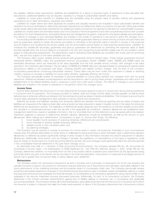 are payable. Utilizing these assumptions, liabilities are established on a block of business basis. If experience is less favorable than
assumptions, additional liabilities may be required, resulting in a charge to policyholder benefits and claims.
Liabilities for future policy benefits for disabled lives are estimated using the present value of benefits method and experience
assumptions as to claim terminations, expenses and interest.
Liabilities for unpaid claims and claim expenses for property and casualty insurance are included in future policyholder benefits and
represent the amount estimated for claims that have been reported but not settled and claims incurred but not reported. Other policyholder
funds include claims that have been reported but not settled and claims incurred but not reported on life and non-medical health insurance.
Liabilities for unpaid claims are estimated based upon the Company’s historical experience and other actuarial assumptions that consider
the effects of current developments, anticipated trends and risk management programs, reduced for anticipated salvage and subrogation.
The effects of changes in such estimated liabilities are included in the results of operations in the period in which the changes occur.
Future policy benefit liabilities for minimum death and income benefit guarantees relating to certain annuity contracts and secondary and
paid up guarantees relating to certain life policies are based on estimates of the expected value of benefits in excess of the projected
account balance and recognizing the excess ratably over the accumulation period based on total expected assessments. Liabilities for
universal and variable life secondary guarantees and paid-up guarantees are determined by estimating the expected value of death
benefits payable when the account balance is projected to be zero and recognizing those benefits ratably over the accumulation period
based on total expected assessments. The assumptions used in estimating these liabilities are consistent with those used for amortizing
DAC, and are thus subject to the same variability and risk.
The Company offers certain variable annuity products with guaranteed minimum benefit riders. These include guaranteed minimum
withdrawal benefit (“GMWB”) riders and guaranteed minimum accumulation benefit (“GMAB”) riders. GMWB and GMAB riders are
embedded derivatives, which are measured at fair value separately from the host variable annuity contract, with changes in fair value
reported in net investment gains (losses). The fair values of GMWB and GMAB riders are calculated based on actuarial and capital market
assumptions related to the projected cash flows, including benefits and related contract charges, over the lives of the contracts,
incorporating expectations concerning policyholder behavior. These riders may be more costly than expected in volatile or declining
markets, causing an increase in liabilities for future policy benefits, negatively affecting net income.
The Company periodically reviews its estimates of actuarial liabilities for future policy benefits and compares them with its actual
experience. Differences between actual experience and the assumptions used in pricing these policies, guarantees and riders and in the
establishment of the related liabilities result in variances in profit and could result in losses. The effects of changes in such estimated
liabilities are included in the results of operations in the period in which the changes occur.
Income Taxes
Income taxes represent the net amount of income taxes that the Company expects to pay to or receive from various taxing jurisdictions
in connection with its operations. The Company provides for federal, state and foreign income taxes currently payable, as well as those
deferred due to temporary differences between the financial reporting and tax bases of assets and liabilities. The Company’s accounting for
income taxes represents management’s best estimate of various events and transactions.
Deferred tax assets and liabilities resulting from temporary differences between the financial reporting and tax bases of assets and
liabilities are measured at the balance sheet date using enacted tax rates expected to apply to taxable income in the years the temporary
differences are expected to reverse. The realization of deferred tax assets depends upon the existence of sufficient taxable income within
the carryback or carryforward periods under the tax law in the applicable tax jurisdiction. Valuation allowances are established when
management determines, based on available information, that it is more likely than not that deferred income tax assets will not be realized.
Significant judgment is required in determining whether valuation allowances should be established, as well as the amount of such
allowances. When making such determination, consideration is given to, among other things, the following:
i) future taxable income exclusive of reversing temporary differences and carryforwards;
ii) future reversals of existing taxable temporary differences;
iii) taxable income in prior carryback years; and
iv) tax planning strategies.
The Company may be required to change its provision for income taxes in certain circumstances. Examples of such circumstances
include when the ultimate deductibility of certain items is challenged by taxing authorities or when estimates used in determining valuation
allowances on deferred tax assets significantly change or when receipt of new information indicates the need for adjustment in valuation
allowances. Additionally, future events, such as changes in tax laws, tax regulations, or interpretations of such laws or regulations, could
have an impact on the provision for income tax and the effective tax rate. Any such changes could significantly affect the amounts reported
in the consolidated financial statements in the year these changes occur.
As described more fully in “— Adoption of New Accounting Pronouncements”, the Company adopted FIN No. 48, Accounting for
Uncertainty in Income Taxes — An Interpretation of FASB Statement No. 109 (“FIN 48”) effective January 1, 2007. Under FIN 48, the
Company determines whether it is more-likely-than-not that a tax position will be sustained upon examination by the appropriate taxing
authorities before any part of the benefit can be recorded in the financial statements. A tax position is measured at the largest amount of
benefit that is greater than 50 percent likely of being realized upon settlement.
Reinsurance
The Company enters into reinsurance transactions as both a provider and a purchaser of reinsurance for its life and property and
casualty insurance products. Accounting for reinsurance requires extensive use of assumptions and estimates, particularly related to the
future performance of the underlying business and the potential impact of counterparty credit risks. The Company periodically reviews
actual and anticipated experience compared to the aforementioned assumptions used to establish assets and liabilities relating to ceded
and assumed reinsurance and evaluates the financial strength of counterparties to its reinsurance agreements using criteria similar to that
evaluated in the security impairment process discussed previously. Additionally, for each of its reinsurance contracts, the Company
determines if the contract provides indemnification against loss or liability relating to insurance risk, in accordance with applicable
accounting standards. The Company reviews all contractual features, particularly those that may limit the amount of insurance risk to which
the reinsurer is subject or features that delay the timely reimbursement of claims. If the Company determines that a reinsurance contract
12 MetLife, Inc.
 