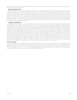 does not expose the reinsurer to a reasonable possibility of a significant loss from insurance risk, the Company records the contract using
the deposit method of accounting.
Employee Benefit Plans
Certain subsidiaries of the Holding Company (the “Subsidiaries”) sponsor and/or administer pension and other postretirement plans
covering employees who meet specified eligibility requirements. The obligations and expenses associated with these plans require an
extensive use of assumptions such as the discount rate, expected rate of return on plan assets, rate of future compensation increases,
healthcare cost trend rates, as well as assumptions regarding participant demographics such as rate and age of retirements, withdrawal
rates and mortality. Management, in consultation with its external consulting actuarial firm, determines these assumptions based upon a
variety of factors such as historical performance of the plan and its assets, currently available market and industry data, and expected
benefit payout streams. The assumptions used may differ materially from actual results due to, among other factors, changing market and
economic conditions and changes in participant demographics. These differences may have a significant effect on the Company’s
consolidated financial statements and liquidity.
Litigation Contingencies
The Company is a party to a number of legal actions and is involved in a number of regulatory investigations. Given the inherent
unpredictability of these matters, it is difficult to estimate the impact on the Company’s financial position. Liabilities are established when it
is probable that a loss has been incurred and the amount of the loss can be reasonably estimated. Liabilities related to certain lawsuits,
including the Company’s asbestos-related liability, are especially difficult to estimate due to the limitation of available data and uncertainty
regarding numerous variables that can affect liability estimates. The data and variables that impact the assumptions used to estimate the
Company’s asbestos-related liability include the number of future claims, the cost to resolve claims, the disease mix and severity of
disease in pending and future claims, the impact of the number of new claims filed in a particular jurisdiction and variations in the law in the
jurisdictions in which claims are filed, the possible impact of tort reform efforts, the willingness of courts to allow plaintiffs to pursue claims
against the Company when exposure to asbestos took place after the dangers of asbestos exposure were well known, and the impact of
any possible future adverse verdicts and their amounts. On a quarterly and annual basis, the Company reviews relevant information with
respect to liabilities for litigation, regulatory investigations and litigation-related contingencies to be reflected in the Company’s consol-
idated financial statements. It is possible that an adverse outcome in certain of the Company’s litigation and regulatory investigations,
including asbestos-related cases, or the use of different assumptions in the determination of amounts recorded could have a material
effect upon the Company’s consolidated net income or cash flows in particular quarterly or annual periods.
Economic Capital
Economic capital is an internally developed risk capital model, the purpose of which is to measure the risk in the business and to provide
a basis upon which capital is deployed. The economic capital model accounts for the unique and specific nature of the risks inherent in
MetLife’s businesses. As a part of the economic capital process, a portion of net investment income is credited to the segments based on
the level of allocated equity. This is in contrast to the standardized regulatory risk-based capital (“RBC”) formula, which is not as refined in
its risk calculations with respect to the nuances of the Company’s businesses.
13MetLife, Inc.
 