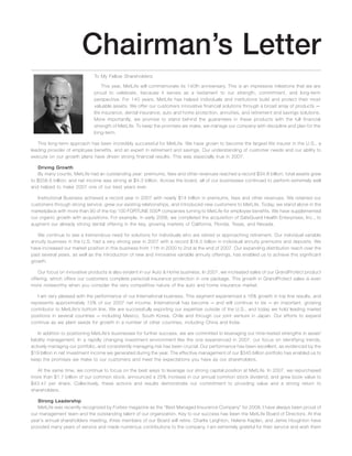 Chairman’s Letter
To My Fellow Shareholders:
This year, MetLife will commemorate its 140th anniversary. This is an impressive milestone that we are
proud to celebrate, because it serves as a testament to our strength, commitment, and long-term
perspective. For 140 years, MetLife has helped individuals and institutions build and protect their most
valuable assets. We offer our customers innovative financial solutions through a broad array of products —
life insurance, dental insurance, auto and home protection, annuities, and retirement and savings solutions.
More importantly, we promise to stand behind the guarantees in these products with the full financial
strength of MetLife. To keep the promises we make, we manage our company with discipline and plan for the
long-term.
This long-term approach has been incredibly successful for MetLife. We have grown to become the largest life insurer in the U.S., a
leading provider of employee benefits, and an expert in retirement and savings. Our understanding of customer needs and our ability to
execute on our growth plans have driven strong financial results. This was especially true in 2007.
Driving Growth
By many counts, MetLife had an outstanding year: premiums, fees and other revenues reached a record $34.8 billion; total assets grew
to $558.6 billion; and net income was strong at $4.3 billion. Across the board, all of our businesses continued to perform extremely well
and helped to make 2007 one of our best years ever.
Institutional Business achieved a record year in 2007 with nearly $14 billion in premiums, fees and other revenues. We retained our
customers through strong service, grew our existing relationships, and introduced new customers to MetLife. Today, we stand alone in the
marketplace with more than 90 of the top 100 FORTUNE 500» companies turning to MetLife for employee benefits. We have supplemented
our organic growth with acquisitions. For example, in early 2008, we completed the acquisition of SafeGuard Health Enterprises, Inc., to
augment our already strong dental offering in the key, growing markets of California, Florida, Texas, and Nevada.
We continue to see a tremendous need for solutions for individuals who are retired or approaching retirement. Our individual variable
annuity business in the U.S. had a very strong year in 2007 with a record $16.5 billion in individual annuity premiums and deposits. We
have increased our market position in this business from 11th in 2000 to 2nd at the end of 2007. Our expanding distribution reach over the
past several years, as well as the introduction of new and innovative variable annuity offerings, has enabled us to achieve this significant
growth.
Our focus on innovative products is also evident in our Auto & Home business. In 2007, we increased sales of our GrandProtect product
offering, which offers our customers complete personal insurance protection in one package. This growth in GrandProtect sales is even
more noteworthy when you consider the very competitive nature of the auto and home insurance market.
I am very pleased with the performance of our International business. This segment experienced a 16% growth in top line results, and
represents approximately 15% of our 2007 net income. International has become — and will continue to be — an important, growing
contributor to MetLife’s bottom line. We are successfully exporting our expertise outside of the U.S., and today we hold leading market
positions in several countries — including Mexico, South Korea, Chile and through our joint venture in Japan. Our efforts to expand
continue as we plant seeds for growth in a number of other countries, including China and India.
In addition to positioning MetLife’s businesses for further success, we are committed to leveraging our time-tested strengths in asset/
liability management. In a rapidly changing investment environment like the one experienced in 2007, our focus on identifying trends,
actively managing our portfolio, and consistently managing risk has been crucial. Our performance has been excellent, as evidenced by the
$19 billion in net investment income we generated during the year. The effective management of our $345 billion portfolio has enabled us to
keep the promises we make to our customers and meet the expectations you have as our shareholders.
At the same time, we continue to focus on the best ways to leverage our strong capital position at MetLife. In 2007, we repurchased
more than $1.7 billion of our common stock, announced a 25% increase in our annual common stock dividend, and grew book value to
$43.47 per share. Collectively, these actions and results demonstrate our commitment to providing value and a strong return to
shareholders.
Strong Leadership
MetLife was recently recognized by Forbes magazine as the “Best Managed Insurance Company” for 2008. I have always been proud of
our management team and the outstanding talent of our organization. Key to our success has been the MetLife Board of Directors. At this
year’s annual shareholders meeting, three members of our Board will retire. Charlie Leighton, Helene Kaplan, and Jamie Houghton have
provided many years of service and made numerous contributions to the company. I am extremely grateful for their service and wish them
 