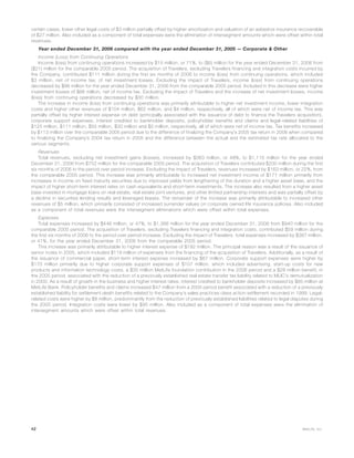 certain cases, lower other legal costs of $3 million partially offset by higher amortization and valuation of an asbestos insurance recoverable
of $27 million. Also included as a component of total expenses were the elimination of intersegment amounts which were offset within total
revenues.
Year ended December 31, 2006 compared with the year ended December 31, 2005 — Corporate & Other
Income (Loss) from Continuing Operations
Income (loss) from continuing operations increased by $15 million, or 71%, to ($6) million for the year ended December 31, 2006 from
($21) million for the comparable 2005 period. The acquisition of Travelers, excluding Travelers financing and integration costs incurred by
the Company, contributed $111 million during the first six months of 2006 to income (loss) from continuing operations, which included
$3 million, net of income tax, of net investment losses. Excluding the impact of Travelers, income (loss) from continuing operations
decreased by $96 million for the year ended December 31, 2006 from the comparable 2005 period. Included in this decrease were higher
investment losses of $66 million, net of income tax. Excluding the impact of Travelers and the increase of net investment losses, income
(loss) from continuing operations decreased by $30 million.
The increase in income (loss) from continuing operations was primarily attributable to higher net investment income, lower integration
costs and higher other revenues of $104 million, $62 million, and $4 million, respectively, all of which were net of income tax. This was
partially offset by higher interest expense on debt (principally associated with the issuance of debt to finance the Travelers acquisition),
corporate support expenses, interest credited to bankholder deposits, policyholder benefits and claims and legal-related liabilities of
$125 million, $111 million, $55 million, $30 million and $5 million, respectively, all of which were net of income tax. Tax benefits increased
by $113 million over the comparable 2005 period due to the difference of finalizing the Company’s 2005 tax return in 2006 when compared
to finalizing the Company’s 2004 tax return in 2005 and the difference between the actual and the estimated tax rate allocated to the
various segments.
Revenues
Total revenues, excluding net investment gains (losses), increased by $363 million, or 48%, to $1,115 million for the year ended
December 31, 2006 from $752 million for the comparable 2005 period. The acquisition of Travelers contributed $200 million during the first
six months of 2006 to the period over period increase. Excluding the impact of Travelers, revenues increased by $163 million, or 22%, from
the comparable 2005 period. This increase was primarily attributable to increased net investment income of $171 million primarily from
increases in income on fixed maturity securities due to improved yields from lengthening of the duration and a higher asset base, and the
impact of higher short-term interest rates on cash equivalents and short-term investments. The increase also resulted from a higher asset
base invested in mortgage loans on real estate, real estate joint ventures, and other limited partnership interests and was partially offset by
a decline in securities lending results and leveraged leases. The remainder of the increase was primarily attributable to increased other
revenues of $5 million, which primarily consisted of increased surrender values on corporate owned life insurance policies. Also included
as a component of total revenues were the intersegment eliminations which were offset within total expenses.
Expenses
Total expenses increased by $446 million, or 47%, to $1,386 million for the year ended December 31, 2006 from $940 million for the
comparable 2005 period. The acquisition of Travelers, excluding Travelers financing and integration costs, contributed $59 million during
the first six months of 2006 to the period over period increase. Excluding the impact of Travelers, total expenses increased by $387 million,
or 41%, for the year ended December 31, 2006 from the comparable 2005 period.
This increase was primarily attributable to higher interest expense of $192 million. The principal reason was a result of the issuance of
senior notes in 2005, which included $119 million of expenses from the financing of the acquisition of Travelers. Additionally, as a result of
the issuance of commercial paper, short-term interest expense increased by $67 million. Corporate support expenses were higher by
$170 million primarily due to higher corporate support expenses of $107 million, which included advertising, start-up costs for new
products and information technology costs, a $35 million MetLife foundation contribution in the 2006 period and a $28 million benefit, in
the 2005 period, associated with the reduction of a previously established real estate transfer tax liability related to MLIC’s demutualization
in 2000. As a result of growth in the business and higher interest rates, interest credited to bankholder deposits increased by $85 million at
MetLife Bank. Policyholder benefits and claims increased $47 million from a 2005 period benefit associated with a reduction of a previously
established liability for settlement death benefits related to the Company’s sales practices class action settlement recorded in 1999. Legal-
related costs were higher by $8 million, predominantly from the reduction of previously established liabilities related to legal disputes during
the 2005 period. Integration costs were lower by $95 million. Also included as a component of total expenses were the elimination of
intersegment amounts which were offset within total revenues.
42 MetLife, Inc.
 