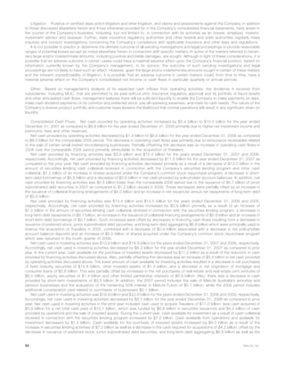 Litigation. Putative or certified class action litigation and other litigation, and claims and assessments against the Company, in addition
to those discussed elsewhere herein and those otherwise provided for in the Company’s consolidated financial statements, have arisen in
the course of the Company’s business, including, but not limited to, in connection with its activities as an insurer, employer, investor,
investment advisor and taxpayer. Further, state insurance regulatory authorities and other federal and state authorities regularly make
inquiries and conduct investigations concerning the Company’s compliance with applicable insurance and other laws and regulations.
It is not possible to predict or determine the ultimate outcome of all pending investigations and legal proceedings or provide reasonable
ranges of potential losses except as noted elsewhere herein in connection with specific matters. In some of the matters referred to herein,
very large and/or indeterminate amounts, including punitive and treble damages, are sought. Although in light of these considerations, it is
possible that an adverse outcome in certain cases could have a material adverse effect upon the Company’s financial position, based on
information currently known by the Company’s management, in its opinion, the outcome of such pending investigations and legal
proceedings are not likely to have such an effect. However, given the large and/or indeterminate amounts sought in certain of these matters
and the inherent unpredictability of litigation, it is possible that an adverse outcome in certain matters could, from time to time, have a
material adverse effect on the Company’s consolidated net income or cash flows in particular quarterly or annual periods.
Other. Based on management’s analysis of its expected cash inflows from operating activities, the dividends it receives from
subsidiaries, including MLIC, that are permitted to be paid without prior insurance regulatory approval and its portfolio of liquid assets
and other anticipated cash flows, management believes there will be sufficient liquidity to enable the Company to make payments on debt,
make cash dividend payments on its common and preferred stock, pay all operating expenses, and meet its cash needs. The nature of the
Company’s diverse product portfolio and customer base lessens the likelihood that normal operations will result in any significant strain on
liquidity.
Consolidated Cash Flows. Net cash provided by operating activities increased by $3.4 billion to $10.0 billion for the year ended
December 31, 2007 as compared to $6.6 billion for the year ended December 31, 2006 primarily due to higher net investment income and
premiums, fees and other revenues.
Net cash provided by operating activities decreased by $1.4 billion to $6.6 billion for the year ended December 31, 2006 as compared
to $8.0 billion for the comparable 2005 period. The decrease in operating cash flows was primarily due to reinsurance receivables related
to the sale of certain small market recordkeeping businesses. Partially offsetting the decrease was an increase in operating cash flows in
2006 over the comparable 2005 period primarily attributable to the acquisition of Travelers.
Net cash provided by financing activities was $3.9 billion and $15.4 billion for the years ended December 31, 2007 and 2006,
respectively. Accordingly, net cash provided by financing activities decreased by $11.5 billion for the year ended December 31, 2007 as
compared to the prior year. Net cash provided by financing activities decreased primarily as a result of a decrease of $13.0 billion in the
amount of securities lending cash collateral received in connection with the Company’s securities lending program and other cash
collateral, $1.2 billion of an increase in shares acquired under the Company’s common stock repurchase program, a decrease in short-
term debt borrowings of $0.8 billion and a decrease of $0.6 billion in net cash provided by policyholder account balances. In addition, net
cash provided by financing activities was $0.5 billion lower than the comparable 2006 period due to the issuance of $0.7 billion of junior
subordinated debt securities in 2007 as compared to $1.2 billion issued in 2006. These decreases were partially offset by an increase in
the issuance of collateral financing arrangements of $4.0 billion and an increase in net issuances versus net repayments of long-term debt
of $0.9 billion.
Net cash provided by financing activities was $15.4 billion and $14.5 billion for the years ended December 31, 2006 and 2005,
respectively. Accordingly, net cash provided by financing activities increased by $0.9 billion primarily as a result of an increase of
$7.2 billion in the amount of securities lending cash collateral received in connection with the securities lending program, a decrease in
long-term debt repayments of $0.7 billion, an increase in the issuance of collateral financing arrangements of $0.9 billion and an increase in
short-term debt borrowings of $0.1 billion. Such increases were offset by decreases in financing cash flows resulting from a decrease in
issuance of preferred stock, junior subordinated debt securities, and long-term debt aggregating $6.6 billion which were principally used to
finance the acquisition of Travelers in 2005, combined with a decrease of $0.9 billion associated with a decrease in net policyholder
account balance deposits and an increase of $0.5 billion of shares acquired under the Company’s common stock repurchase program
which was resumed in the fourth quarter of 2006.
Net cash used in investing activities was $10.6 billion and $18.9 billion for the years ended December 31, 2007 and 2006, respectively.
Accordingly, net cash used in investing activities decreased by $8.3 billion for the year ended December 31, 2007 as compared to prior
year. In the current year, cash available for the purchase of invested assets decreased by $11.5 billion as a result of the reduction in cash
provided by financing activities discussed above. Also, partially offsetting this decrease was an increase of $3.4 billion in net cash provided
by operating activities discussed above. The lower amount of cash available for investing activities resulted in a decrease in net purchases
of fixed maturity securities of $15.9 billion, other invested assets of $1.4 billion, and a decrease in net origination of mortgage and
consumer loans of $0.6 billion. This was partially offset by increases in the net purchases of real estate and real estate joint ventures of
$6.3 billion, equity securities of $1.4 billion and other limited partnership interests of $0.8 billion. Also, there was a decrease in cash
provided by short-term investments of $0.5 billion. In addition, the 2007 period includes the sale of MetLife Australia’s annuities and
pension businesses and the acquisition of the remaining 50% interest in MetLife Fubon of $0.7 billion, while the 2006 period includes
additional consideration paid related to purchases of businesses $0.1 billion.
Net cash used in investing activities was $18.9 billion and $22.6 billion for the years ended December 31, 2006 and 2005, respectively.
Accordingly, net cash used in investing activities decreased by $3.7 billion for the year ended December 31, 2006 as compared to prior
year. Net cash used in investing activities in the prior year included cash used to acquire Travelers of $11.0 billion, less cash acquired of
$0.9 billion for a net total cash paid of $10.1 billion, which was funded by $6.8 billion in securities issuances and $4.2 billion of cash
provided by operations and the sale of invested assets. During the current year, cash available for investment as a result of cash collateral
received in connection with the securities lending program increased by $7.2 billion. Cash available from operations and available for
investment decreased by $1.4 billion. Cash available for the purchase of invested assets increased by $4.3 billion as a result of the
increase in securities lending activities of $7.2 billion as well as a decrease in the cash required for acquisitions of $4.2 billion, offset by the
decrease in issuance of preferred stock, junior subordinated debt securities, and long-term debt aggregating $6.6 billion as well as the
50 MetLife, Inc.
 