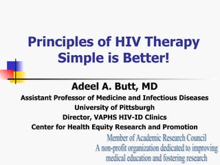 Principles of HIV Therapy Simple is Better! Adeel A. Butt, MD Assistant Professor of Medicine and Infectious Diseases University of Pittsburgh Director, VAPHS HIV-ID Clinics Center for Health Equity Research and Promotion Member of Academic Research Council A non-profit organization dedicated to improving  medical education and fostering research 