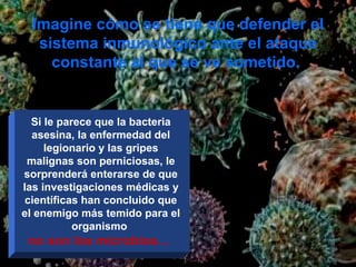 Imagine cómo se tiene que defender el sistema inmunológico ante el ataque constante al que se ve sometido.  Si le parece que la bacteria asesina, la enfermedad del legionario y las gripes malignas son perniciosas, le sorprenderá enterarse de que las investigaciones médicas y científicas han concluido que el enemigo más temido para el organismo  no son los microbios…  