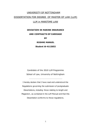 1
UNIVERSITY OF NOTTINGHAM
DISSERTATION FOR DEGREE OF MASTER OF LAW (LLM)
LLM in MARITIME LAW
DEVIATION IN MARINE INSURANCE
AND CONTRACTS OF CARRIAGE
BY
ROSHNI MANUEL
Student id-4112652
Candidate of the 2010 LLM Programme
School of Law, University of Nottingham
………………………………………………………………
I hereby declare that I have read and understood the
Regulations governing the submission of postgraduate
Dissertations, including those relating to length and
Plagiarism, as contained in the LLM Manual and that this
Dissertation conforms to those regulations.
 
