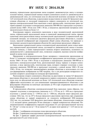 BY 10332 U 2014.10.30
3
мениска, отрицательная двусклеенная линза содержит двояковогнутую линзу и положи-
тельный мениск, отрицательный мениск второго компонента склеен из двояковогнутой и
двояковыпуклой линз, его оптическая сила по абсолютной величине составляет не более
1,65 оптической силы объектива, и расположен на расстоянии не менее 0,5 фокусного рас-
стояния объектива от последней поверхности первого компонента по оптической оси,
причем спектроделительный блок выполнен в виде призмы-куба, гипотенузная грань ко-
торой отражает излучение в спектральном диапазоне 500-900 нм и пропускает излучение с
длиной волны 1060 ± 30 нм или 1540 ± 30 нм, а показатель преломления материала спек-
троделительного блока не более 1,5.
Конструкция первого компонента выполнена в виде положительной двусклеенной
линзы, отрицательной двусклеенной линзы и одиночной двояковыпуклой линзы, причем
одиночная линза расположена между положительной двусклеенной и отрицательной дву-
склеенной линзами, это позволило увеличить фокусное расстояние объектива и, следова-
тельно, масштаб изображений при сохранении общей длины объектива, что приводит к
увеличению дальности распознавания объектов без увеличения продольных габаритов.
Выполнение отрицательной линзы в положительной двусклеенной линзе в виде мени-
ска, отрицательной двусклеенной линзы, состоящей из двояковогнутой линзы и положи-
тельного мениска, а также отрицательного мениска второго компонента, склеенного из
двояковогнутой и двояковыпуклой линз, позволило сохранить высокое качество изобра-
жений по всему полю зрения.
Применение в спектроделительном блоке материала с показателем преломления не
более 1,5 позволяет оптимизировать коэффициенты пропускания для излучения с длиной
волны 1060 ± 30 или 1540 ± 30 нм и излучения в спектральном диапазоне 500-900 нм и
выполнить спектроделительный блок, расположенный между первым и вторым компо-
нентами, в виде призмы-куба, гипотенузная грань которого отражает излучение в спек-
тральном диапазоне 500-900 нм и пропускает излучение с длиной волны 1060 ± 30 или
1540 ± 30 нм, что позволяет минимизировать размеры объектива и использовать его как
для формирования изображения на ПЗС-матрице, так и для регистрации возвратного из-
лучения лазерного дальномера на площадке фотоприемника.
Расположение второго компонента объектива на расстоянии не менее 0,5 фокусного
расстояния объектива от последней поверхности первого компонента, имеющего оптиче-
скую силу по абсолютной величине не более 1,65 оптической силы объектива позволяет
эффективно использовать его для компенсации терморасстраиваемости объектива и для
фокусировки объектива на конечную дистанцию до 50 м при сохранении высокого каче-
ства изображений.
В предлагаемом объективе спектроделительный блок выполнен таким образом, что
отражает излучение в спектральном диапазоне от λ = 575 нм до λ = 850 нм и пропускает
излучение с длиной волны λ = 1540 нм или λ = 1064 нм, объектив имеет фокусное рас-
стояние 168,2 мм, что на 29 % больше фокусного расстояния прототипа при сохранении
длины объектива от первой поверхности до плоскости изображений ПЗС-матрицы
150,2 мм, что составляет 0,89 фокусного расстояния объектива, относительное отверстие
1:3,3, входной зрачок диаметром 50 мм совпадает с первой поверхностью объектива. По-
лихроматические коэффициенты передачи модуляции (T) для пространственной частоты
N = 60 мм-1
в точке на оси (y' = 0) не менее 0,77, на краю поля зрения (y' = 3,55 мм) не ме-
нее 0,66.
На фиг. 1 изображена оптическая схема предлагаемого объектива.
На фиг. 2 приведены конструктивные параметры объектива.
На фиг. 3 приведен график расчетной полихроматической частотно-контрастной ха-
рактеристики (T) для точки на оси.
 