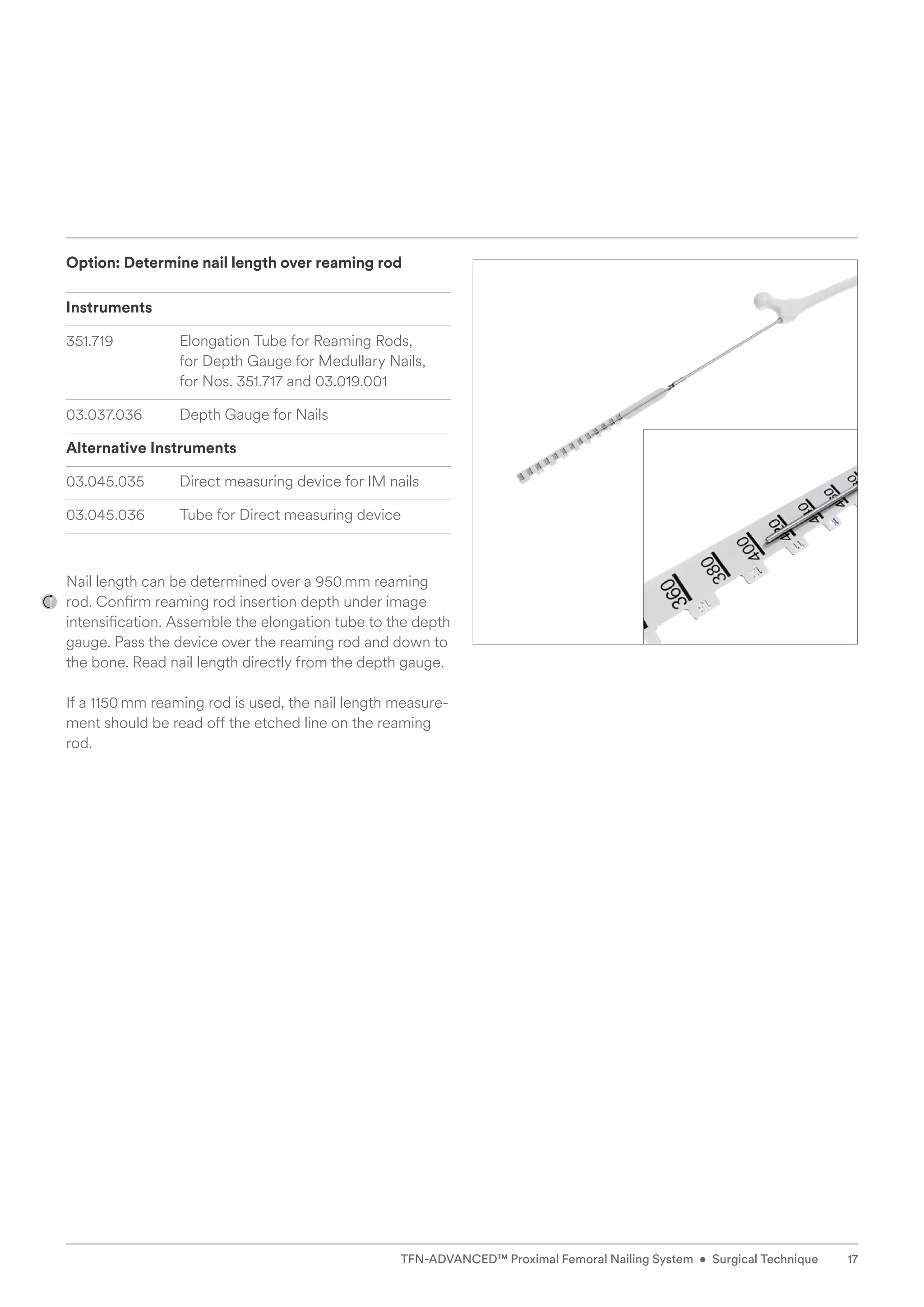 Option: Determine nail length over reaming rod
Instruments
351.719 Elongation Tube for Reaming Rods,
for Depth Gauge for Medullary Nails,
for Nos. 351.717 and 03.019.001
03.037.036	
Depth Gauge for Nails
Alternative Instruments
03.045.035 Direct measuring device for IM nails
03.045.036 Tube for Direct measuring device
Nail length can be determined over a 950mm reaming
rod. Confirm reaming rod insertion depth under image
intensification. Assemble the elongation tube to the depth
gauge. Pass the device over the reaming rod and down to
the bone. Read nail length directly from the depth gauge.
If a 1150mm reaming rod is used, the nail length measure-
ment should be read off the etched line on the reaming
rod.
17
TFN-ADVANCED™ Proximal Femoral Nailing System • Surgical Technique
 