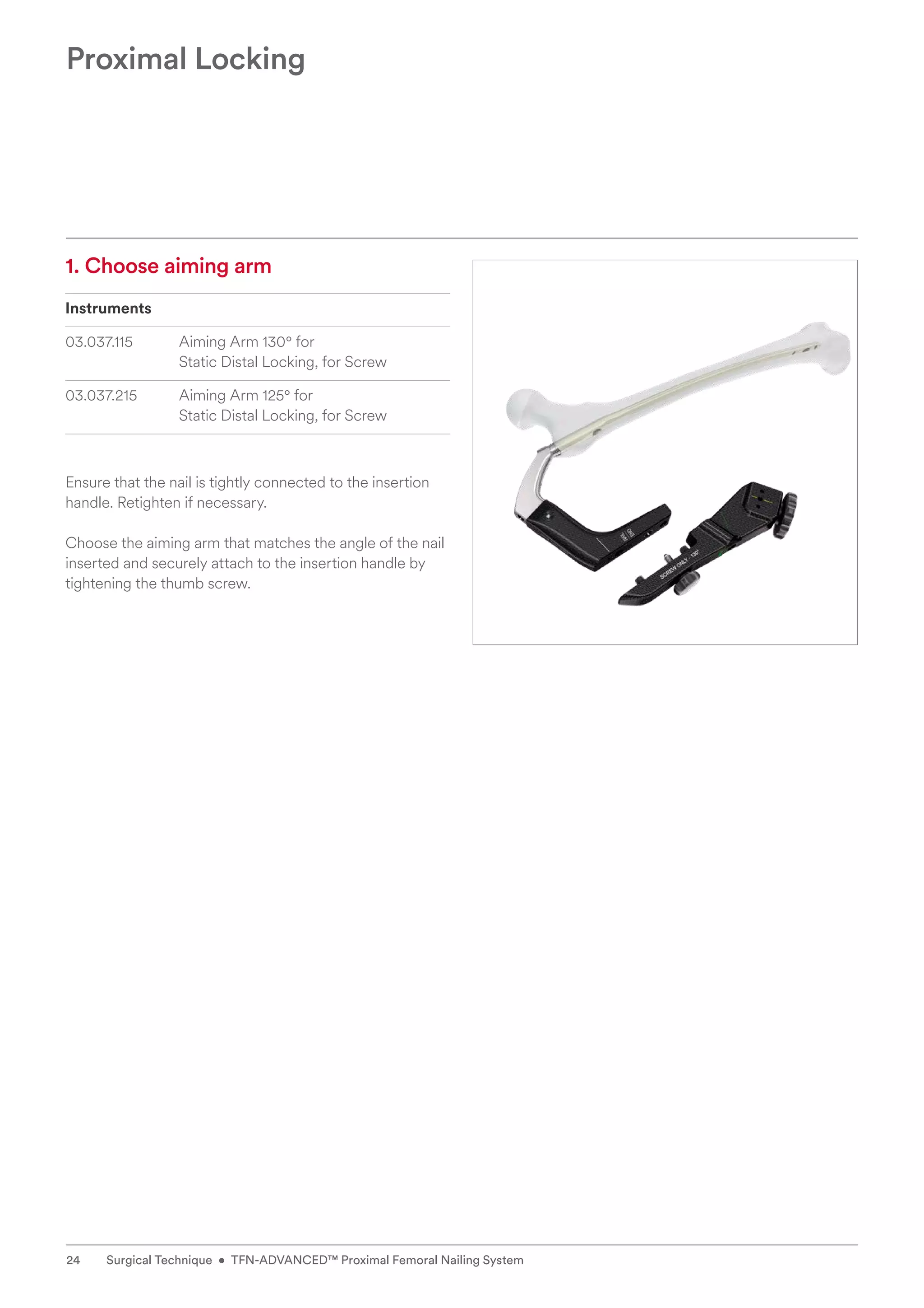 1. Choose aiming arm
Instruments
03.037.115 Aiming Arm 130° for
Static Distal Locking, for Screw
03.037.215 Aiming Arm 125° for
Static Distal Locking, for Screw
Ensure that the nail is tightly connected to the insertion
handle. Retighten if necessary.
Choose the aiming arm that matches the angle of the nail
inserted and securely attach to the insertion handle by
tightening the thumb screw.
Proximal Locking
24 Surgical Technique • TFN-ADVANCED™ Proximal Femoral Nailing System
 