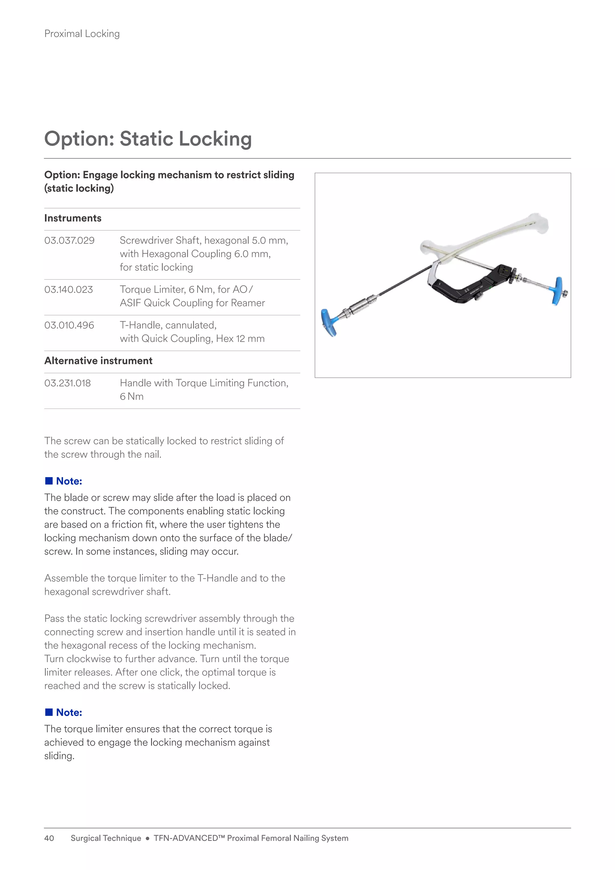 Option: Engage locking mechanism to restrict sliding
(static locking)
Instruments
03.037.029 Screwdriver Shaft, hexagonal 5.0 mm,
with Hexagonal Coupling 6.0 mm,
for static locking
03.140.023 Torque Limiter, 6Nm, for AO/
ASIF Quick Coupling for Reamer
03.010.496 T-Handle, cannulated,
with Quick Coupling, Hex 12 mm
Alternative instrument
03.231.018 Handle with Torque Limiting Function,
6Nm
The screw can be statically locked to restrict sliding of
the screw through the nail.
■ Note:
The blade or screw may slide after the load is placed on
the construct. The components enabling static locking
are based on a friction fit, where the user tightens the
locking mechanism down onto the surface of the blade/
screw. In some instances, sliding may occur.
Assemble the torque limiter to the T-Handle and to the
hexagonal screwdriver shaft.
Pass the static locking screwdriver assembly through the
connecting screw and insertion handle until it is seated in
the hexagonal recess of the locking mechanism.
Turn clockwise to further advance. Turn until the torque
limiter releases. After one click, the optimal torque is
reached and the screw is statically locked.
■ Note:
The torque limiter ensures that the correct torque is
achieved to engage the locking mechanism against
sliding.
Option: Static Locking
Proximal Locking
40 Surgical Technique • TFN-ADVANCED™ Proximal Femoral Nailing System
 