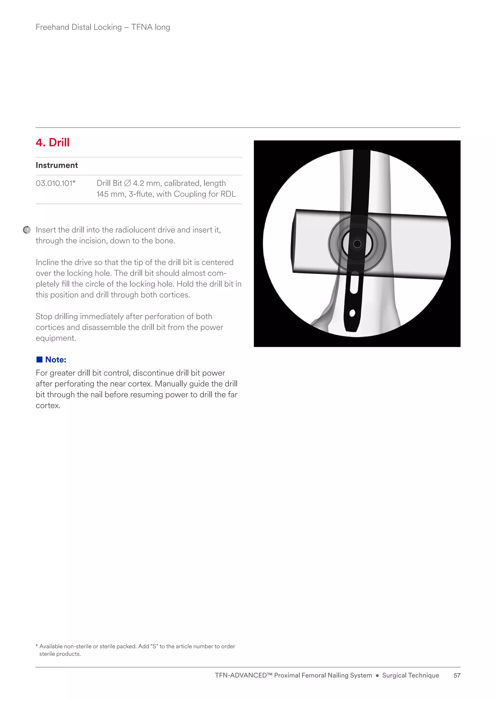 4. Drill
Instrument
03.010.101* Drill Bit B 4.2 mm, calibrated, length
145 mm, 3-flute, with Coupling for RDL
Insert the drill into the radiolucent drive and insert it,
through the incision, down to the bone.
Incline the drive so that the tip of the drill bit is centered
over the locking hole. The drill bit should almost com-
pletely fill the circle of the locking hole. Hold the drill bit in
this position and drill through both cortices.
Stop drilling immediately after perforation of both
cortices and disassemble the drill bit from the power
e­quipment.
■ Note:
For greater drill bit control, discontinue drill bit power
­
after perforating the near cortex. Manually guide the drill
bit through the nail before resuming power to drill the far
cortex.
* 
Available non-sterile or sterile packed. Add “S” to the article number to order
sterile products.
Freehand Distal Locking – TFNA long
57
TFN-ADVANCED™ Proximal Femoral Nailing System • Surgical Technique
 