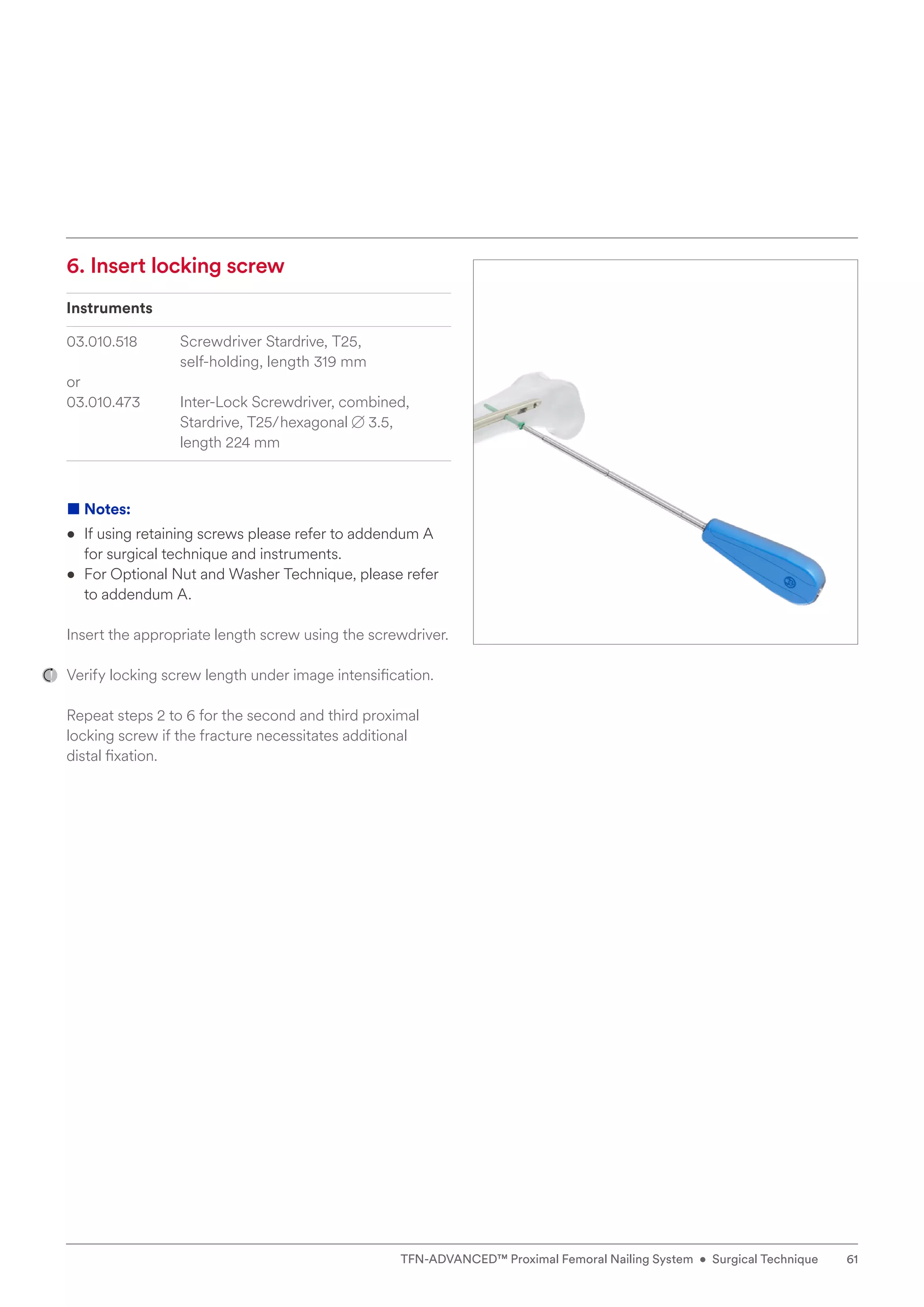 6. Insert locking screw
Instruments
03.010.518 Screwdriver Stardrive, T25,
self-holding, length 319 mm
or
03.010.473 	
Inter-Lock Screwdriver, combined,
Stardrive, T25/hexagonal B 3.5,
length 224 mm
■ Notes:
• If using retaining screws please refer to addendum A
for surgical technique and instruments.
• For Optional Nut and Washer Technique, please refer
to addendum A.
Insert the appropriate length screw using the screwdriver.
Verify locking screw length under image intensification.
Repeat steps 2 to 6 for the second and third proximal
locking screw if the fracture necessitates additional
distal fixation.
61
TFN-ADVANCED™ Proximal Femoral Nailing System • Surgical Technique
 