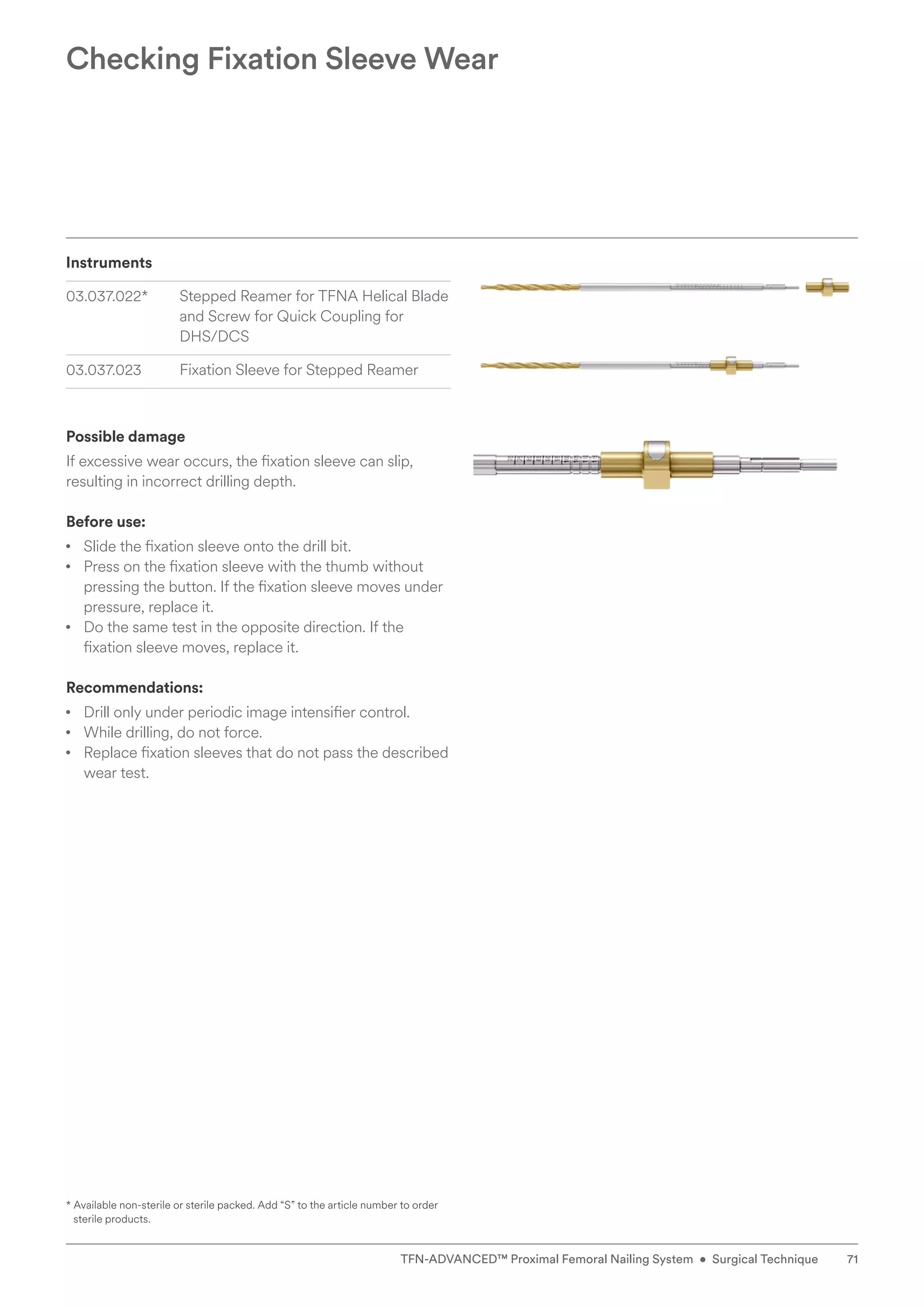 Instruments
03.037.022* Stepped Reamer for TFNA Helical Blade
and Screw for Quick Coupling for
DHS/DCS
03.037.023 Fixation Sleeve for Stepped Reamer
Possible damage
If excessive wear occurs, the fixation sleeve can slip,
resulting in incorrect drilling depth.
Before use:
• Slide the fixation sleeve onto the drill bit.
• Press on the fixation sleeve with the thumb without
pressing the button. If the fixation sleeve moves under
pressure, replace it.
• Do the same test in the opposite direction. If the
fixation sleeve moves, replace it.
Recommendations:
• Drill only under periodic image intensifier control.
• While drilling, do not force.
• Replace fixation sleeves that do not pass the described
wear test.
Checking Fixation Sleeve Wear
* 
Available non-sterile or sterile packed. Add “S” to the article number to order
sterile products.
71
TFN-ADVANCED™ Proximal Femoral Nailing System • Surgical Technique
 