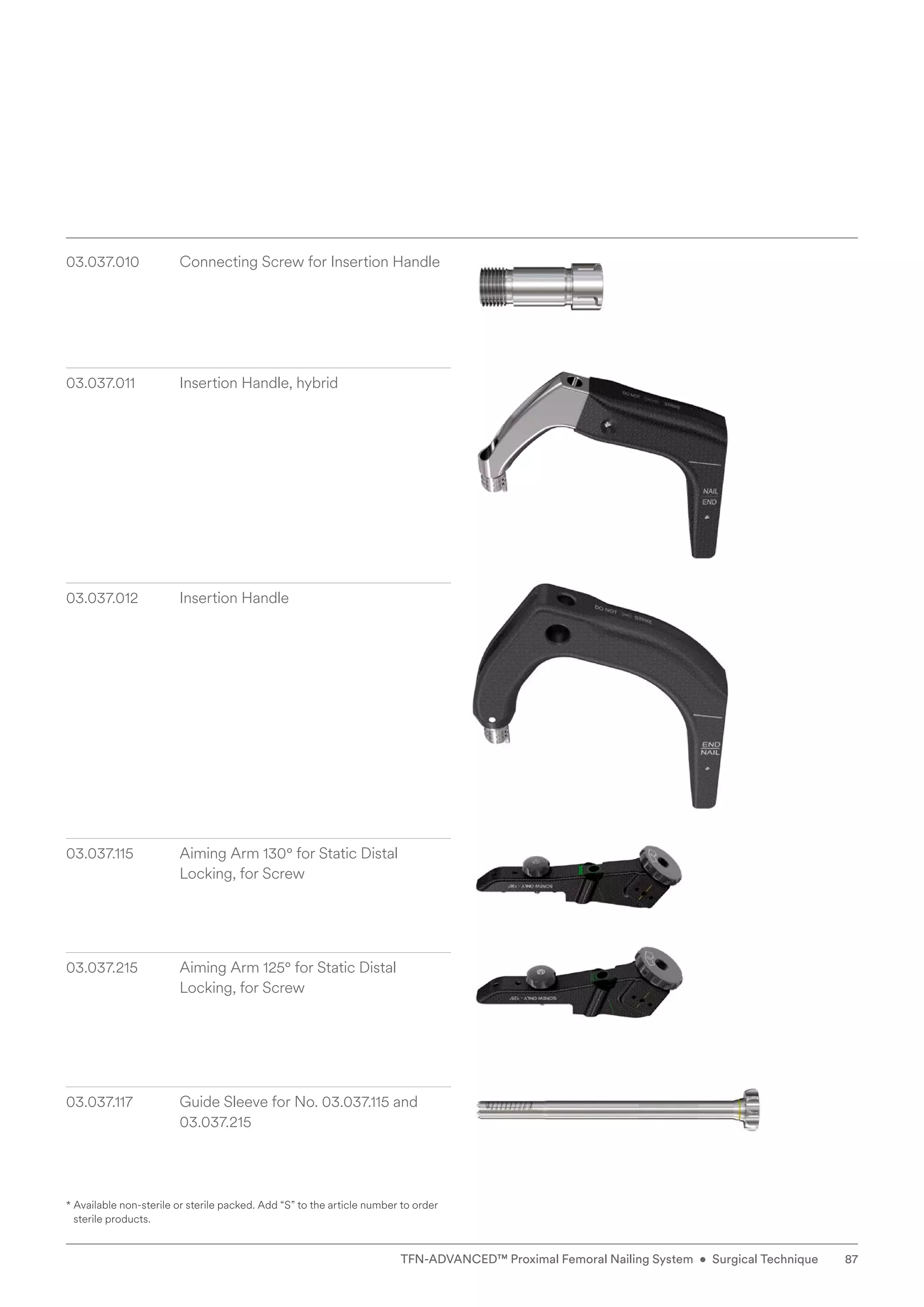 * 
Available non-sterile or sterile packed. Add “S” to the article number to order
sterile products.
03.037.010 Connecting Screw for Insertion Handle
03.037.011 Insertion Handle, hybrid
03.037.012 Insertion Handle
03.037.115	
Aiming Arm 130° for Static Distal
­
Locking, for Screw
03.037.215 Aiming Arm 125° for Static Distal
Locking, for Screw
03.037.117 Guide Sleeve for No. 03.037.115 and
03.037.215
87
TFN-ADVANCED™ Proximal Femoral Nailing System • Surgical Technique
 
