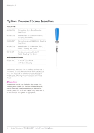 Option: Powered Screw Insertion
Instruments
03.045.005 Screwdriver XL25 Quick Coupling
Hex 12mm
03.045.006 Retention Pin for Screwdriver Quick
Coupling, Hex 12mm
03.045.007 Screwdriver, short, XL25 Quick Coupling
Hex 12mm
03.045.008 Retention Pin for Screwdriver, short,
Quick Coupling, Hex 12mm
03.140.027 Handle, large, cannulated, with
Quick Coupling, Hex 12mm
Alternative instrument
03.010.496 T-Handle Cannulated,
with Quick Coupling
Alternatively, the screw can be partially inserted with a
power tool, by using the screwdriver shaft (03.045.005
or 03.045.007) with its retention pin (03.045.006 or
03.045.008), following the same steps as described
above.
  
▲ Precaution:
Screws must not be fully tightened with power tool.
­
Disengage the power tool from the screwdriver shaft
­
before the screw is fully seated and use the manual
­
handle (03.140.027 or 03.010.496) to bring the screw to
its final position and tighten as appropriate.
Addendum A
98 Surgical Technique • TFN-ADVANCED™ Proximal Femoral Nailing System
 