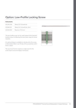 Instruments
04.045.009 Sleeve for Screwdriver
03.045.010 Sleeve for Screwdriver, short
03.045.029 Reamer, B 5.5mm
The low-profile screw can be used instead of the standard
locking screw, by following the same basic steps for screw
insertion.
An optional sleeve is available to indicate when the screw
is fully seated. Slide it over the tip of the screwdriver until it
locks in place.
The use of a B 5.5mm reamer, to make room for the
screw head is recommended in hard bone.
Option: Low-Profile Locking Screw
99
TFN-ADVANCED™ Proximal Femoral Nailing System • Surgical Technique
 