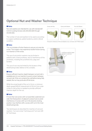 ■ Note:
Nut and washers are intended for use with standard Ø
5.0mm Locking Screws only (04.045.026 through
04.045.120).
The number of nuts and washers to be used is according
to surgeon preference, patient anatomy, and/or clinical
condition.
■ Note:
The nut includes a friction feature to secure nut onto the
screw. The surgeon may experience tactile friction during
nut insertion on the screw.
The use of nuts and/or washers may be limited in
patients with a knee prosthesis, due to interference of the
prosthesis, including the prosthesis box, pegs and
borders.
The use of nuts may be limited by the location of the
distal locking holes relative to the condyles.
■ Note:
Ensure sufficient insertion depth between nut and nail is
available prior to nut insertion to avoid contact between
nut and nail. If the nut contacts the nail before being fully
seated, the nut may protrude off the bone.
While the actual length of the nut is 15mm, a minimum
depth gauge/drill bit measurement of 20mm from outer
cortex to nail surface is needed to provide sufficient
insertion depth for the nut.
■ Note:
If more than one screw with nut assembly is planned con-
sider the final position of adjacent screws/nuts to avoid
interference. A screw with nut in the dynamic locking
­
position may interfere with a screw with nut in the most
distal locking hole.
Two techniques are described for insertion of nuts and
washers, “nut-over-screw” technique and “nut-over-drill
bit” technique.
Optional Nut and Washer Technique
Screw with Nut
Pictures for reference of Nut and Washer only, not shown with TFNA implant.
Screw with Washer Nut with Washer
Insufficient insertion depth
between nut and nail
Addendum A
100 Surgical Technique • TFN-ADVANCED™ Proximal Femoral Nailing System
 