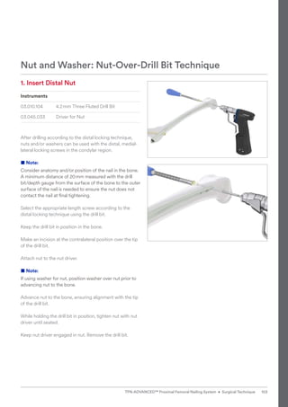 1. Insert Distal Nut
Instruments
03.010.104 4.2mm Three Fluted Drill Bit
03.045.033 Driver for Nut
After drilling according to the distal locking technique,
nuts and/or washers can be used with the distal, medial-
lateral locking screws in the condylar region.
■ Note:
Consider anatomy and/or position of the nail in the bone.
A minimum distance of 20mm measured with the drill
bit/depth gauge from the surface of the bone to the outer
surface of the nail is needed to ensure the nut does not
contact the nail at final tightening.
Select the appropriate length screw according to the
­
distal locking technique using the drill bit.
Keep the drill bit in position in the bone.
Make an incision at the contralateral position over the tip
of the drill bit.
Attach nut to the nut driver.
■ Note:
If using washer for nut, position washer over nut prior to
advancing nut to the bone.
Advance nut to the bone, ensuring alignment with the tip
of the drill bit.
While holding the drill bit in position, tighten nut with nut
driver until seated.
Keep nut driver engaged in nut. Remove the drill bit.
Nut and Washer: Nut-Over-Drill Bit Technique
103
TFN-ADVANCED™ Proximal Femoral Nailing System • Surgical Technique
 
