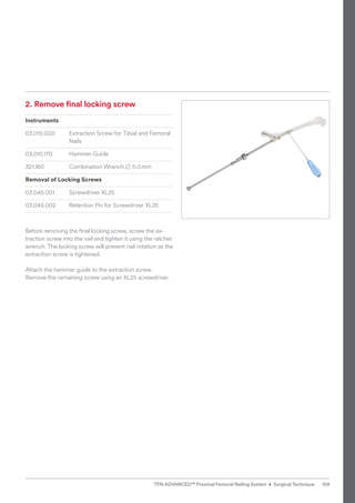 2. 
Remove final locking screw
Instruments
03.010.000 Extraction Screw for Tibial and Femoral
Nails
03.010.170 Hammer Guide
321.160 Combination Wrench B 11.0mm
Removal of Locking Screws
03.045.001 Screwdriver XL25
03.045.002 Retention Pin for Screwdriver XL25
Before removing the ﬁnal locking screw, screw the ex-
traction screw into the nail and tighten it using the ratchet
wrench. The locking screw will prevent nail rotation as the
extraction screw is tightened.
Attach the hammer guide to the extraction screw.
Remove the remaining screw using an XL25 screwdriver.
109
TFN-ADVANCED™ Proximal Femoral Nailing System • Surgical Technique
 