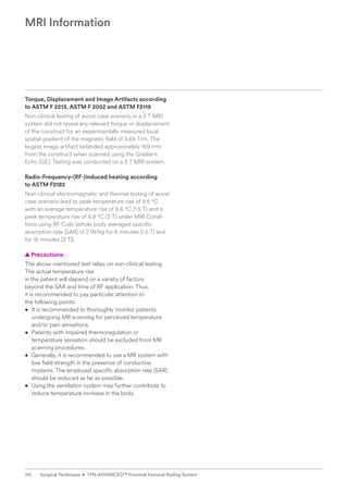 Torque, Displacement and Image Artifacts according
to ASTM F 2213, ASTM F 2052 and ASTM F2119
Non-clinical testing of worst case scenario in a 3 T MRI
­
system did not reveal any relevant torque or displacement
of the construct for an experimentally measured local
spatial gradient of the magnetic field of 3.69 T/m. The
largest image artifact extended approximately 169 mm
from the construct when scanned using the Gradient
Echo (GE). Testing was conducted on a 3 T MRI system.
Radio-Frequency-(RF-)induced heating according
to ASTM F2182
Non-clinical electromagnetic and thermal testing of worst
case scenario lead to peak temperature rise of 9.5 °C
with an average temperature rise of 6.6 °C (1.5 T) and a
peak temperature rise of 5.9 °C (3 T) under MRI Condi-
tions using RF Coils (whole body averaged specific
absorption rate [SAR] of 2 W/kg for 6 minutes [1.5 T] and
for 15 minutes [3 T]).
  
▲ Precautions:
The above mentioned test relies on non-clinical testing.
The actual temperature rise
in the patient will ­
depend on a variety of factors
beyond the SAR and time of RF application. Thus,
it is recommended to pay particular ­
attention to
the following points:
• It is recommended to thoroughly monitor patients
undergoing MR scanning for perceived temperature
and/or pain sensations.
• Patients with impaired thermoregulation or
temperature sensation should be excluded from MR
scanning procedures.
• Generally, it is recommended to use a MR system with
low field strength in the presence of conductive
implants. The employed specific absorption rate (SAR)
should be ­
reduced as far as possible.
• Using the ventilation system may further contribute to
­
reduce temperature increase in the body.
MRI Information
110 Surgical Technique • TFN-ADVANCED™ Proximal Femoral Nailing System
 
