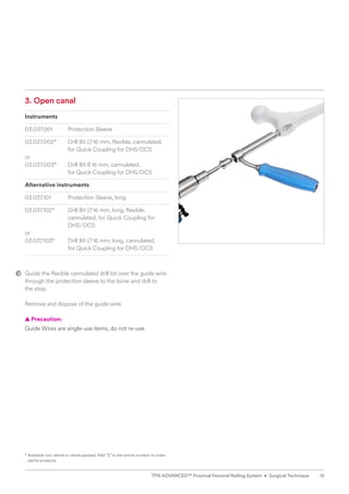 3. Open canal
Instruments
03.037.001 Protection Sleeve
03.037.002* Drill Bit B16 mm, flexible, cannulated,
for Quick Coupling for DHS/DCS
or
03.037.003* Drill Bit B16 mm, cannulated, 		
for Quick Coupling for DHS/DCS
Alternative instruments
03.037.101 Protection Sleeve, long
03.037.102* Drill Bit B16 mm, long, flexible, 		
cannulated, for Quick Coupling for
DHS/DCS
or
03.037.103* Drill Bit B16 mm, long, cannulated,
for Quick Coupling for DHS/DCS
Guide the flexible cannulated drill bit over the guide wire
through the protection sleeve to the bone and drill to
the stop.
Remove and dispose of the guide wire.
  
▲ Precaution:
Guide Wires are single-use items, do not re-use.
* 
Available non-sterile or sterile packed. Add “S” to the article number to order
sterile products.
13
TFN-ADVANCED™ Proximal Femoral Nailing System • Surgical Technique
 