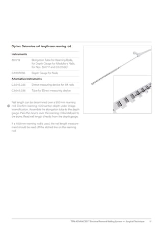 Option: Determine nail length over reaming rod
Instruments
351.719 Elongation Tube for Reaming Rods,
for Depth Gauge for Medullary Nails,
for Nos. 351.717 and 03.019.001
03.037.036	
Depth Gauge for Nails
Alternative Instruments
03.045.035 Direct measuring device for IM nails
03.045.036 Tube for Direct measuring device
Nail length can be determined over a 950mm reaming
rod. Confirm reaming rod insertion depth under image
intensification. Assemble the elongation tube to the depth
gauge. Pass the device over the reaming rod and down to
the bone. Read nail length directly from the depth gauge.
If a 1150mm reaming rod is used, the nail length measure-
ment should be read off the etched line on the reaming
rod.
17
TFN-ADVANCED™ Proximal Femoral Nailing System • Surgical Technique
 