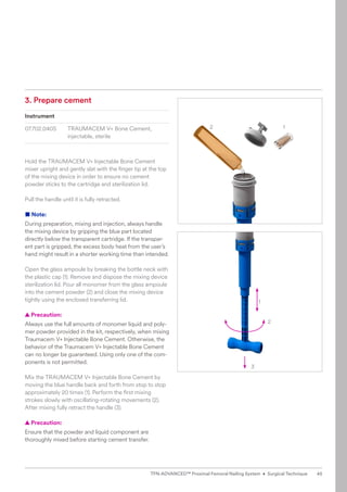 1
2
2
3
1
3. Prepare cement
Instrument
07.702.040S TRAUMACEM V+ Bone Cement,
injectable, sterile
Hold the TRAUMACEM V+ Injectable Bone Cement
mixer upright and gently slat with the finger tip at the top
of the mixing device in order to ensure no cement
­
powder sticks to the cartridge and sterilization lid.
Pull the handle until it is fully retracted.
■ Note:
During preparation, mixing and injection, always handle
the mixing device by gripping the blue part located
­
directly below the transparent cartridge. If the transpar-
ent part is gripped, the excess body heat from the user’s
hand might result in a shorter working time than intended.
Open the glass ampoule by breaking the bottle neck with
the plastic cap (1). Remove and dispose the mixing device
sterilization lid. Pour all monomer from the glass ampoule
into the cement powder (2) and close the ­
mixing device
tightly using the enclosed transferring lid.
  
▲ Precaution:
Always use the full amounts of monomer liquid and poly-
mer powder provided in the kit, respectively, when mixing
Traumacem V+ Injectable Bone ­
Cement. Otherwise, the
behavior of the Traumacem V+ Injectable Bone Cement
can no longer be guaranteed. Using only one of the com-
ponents is not permitted.
Mix the TRAUMACEM V+ Injectable Bone Cement by
moving the blue handle back and forth from stop to stop
approximately 20 times (1). Perform the first mixing
strokes slowly with oscillating-rotating movements (2).
­
After mixing fully ­
retract the handle (3).
  
▲ Precaution:
Ensure that the powder and liquid component are
­
thoroughly mixed before starting cement transfer.
45
TFN-ADVANCED™ Proximal Femoral Nailing System • Surgical Technique
 