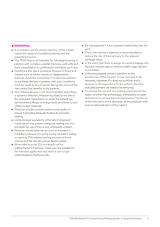 3
TFN-ADVANCED™ Proximal Femoral Nailing System • Surgical Technique
  
▲ WARNINGS:
• It is critical to ensure proper selection of the implant
meets the needs of the patient anatomy and the
presenting trauma.
• The TFNA Nail is not intended for full weight bearing in
patients with complex unstable fractures until sufficient
bone consolidation is confirmed in the follow up X-rays.
• Conditions that place excessive stresses on bone and
implant such as severe obesity or degenerative
diseases should be considered. The decision whether
to use these devices in patients with such conditions
must be made by the physician taking into account the
risks versus the benefits to the patients.
• Use of these devices is not recommended when there
is systemic infection, infection localized to the site of
the proposed implantation or when the patient has
demonstrated allergy or foreign body sensitivity to any
of the implant materials.
• Physician should consider patient bone quality to
ensure it provides adequate fixation to promote
healing.
• Compromised vascularity in the site of proposed
implantation may prevent adequate healing and thus
preclude the use of this or any orthopedic implant.
• Physician should take into account an increase in
medullary pressure occurring during medullary nailing
or reaming. This release varying amounts of bone
marrow and fat into the venous blood system.
• When selecting the 235 mm length nail for
subtrochanteric fractures, make sure it is suitable for
the intended application and restrict use to high
subtrochanteric fractures only.
• Do not augment if X-ray contrast media leaks into the
joint.
• The 6 mm minimum distance is recommended to
reduce the risk of thermal injury to the adjacent
cartilage tissue.
• In the event that there is danger of cement leakage into
the joint, fracture gap or venous system, stop injection
immediately.
• If the extravasated cement conforms to the
architecture of the hip joint, it may not need to be
removed. However, if it does not conform and is
abrasive or damages the articular surface, then the
extruded cement will need to be removed.
• To remove the cement, the treating physician has the
option of either hip arthroscopy, arthroplasty, or open
arthrotomy to remove the extruded pieces. The timing
of the removal is at the discretion of the physician after
appropriate evaluation of the patient.
 