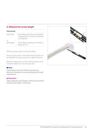 5. Measure for screw length
Instruments
03.010.106 Direct Measuring Device for Drill Bits
of length 145 mm, for Nos. 03.010.100
to 03.010.105
or
03.010.429 Direct Measuring Device for Drill Bits,
length 145 mm
Slide the measuring device onto the drill bit.
Ensure correct position of the drill bit beyond the far cor-
tex, and that the measuring device is against the bone.
Read the measurement on the measuring device at the
end of the drill bit, not from the green line.
■ Note:
Correct placement of the drill bit and measuring
device are important for accurate locking screw length
­measurement.
  
▲ Precaution:
Select adequate screw length to avoid protrusion of the
screw tip and irritation of soft tissue.
59
TFN-ADVANCED™ Proximal Femoral Nailing System • Surgical Technique
 