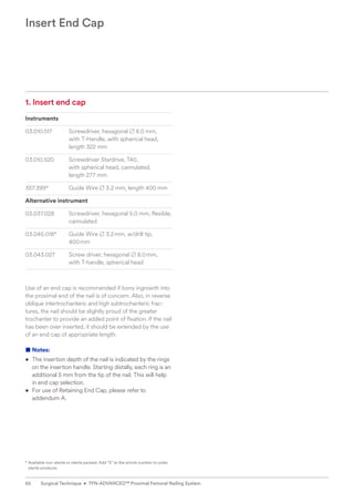 1. Insert end cap
Instruments
03.010.517 Screwdriver, hexagonal B 8.0 mm,
with T-Handle, with spherical head,
length 322 mm
03.010.520 Screwdriver Stardrive, T40,
with spherical head, cannulated,
length 277 mm
357.399* Guide Wire B 3.2 mm, length 400 mm
Alternative instrument
03.037.028 Screwdriver, hexagonal 5.0 mm, flexible,
cannulated
03.045.018* Guide Wire B 3.2mm, w/drill tip,
400mm
03.043.027 Screw driver, hexagonal B 8.0mm,
with T-handle, spherical head
Use of an end cap is recommended if bony ingrowth into
the proximal end of the nail is of concern. Also, in reverse
oblique intertrochanteric and high subtrochanteric frac-
tures, the nail should be slightly proud of the greater
­
trochanter to provide an added point of fixation. If the nail
has been over inserted, it should be extended by the use
of an end cap of appropriate length.
■ Notes:
• The insertion depth of the nail is indicated by the rings
on the insertion handle. Starting distally, each ring is an
additional 5 mm from the tip of the nail. This will help
in end cap selection.
• For use of Retaining End Cap, please refer to
addendum A.
Insert End Cap
* 
Available non-sterile or sterile packed. Add “S” to the article number to order
sterile products.
62 Surgical Technique • TFN-ADVANCED™ Proximal Femoral Nailing System
 
