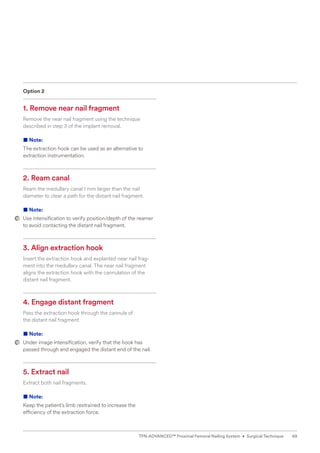 Option 2
1. Remove near nail fragment
Remove the near nail fragment using the technique
­
described in step 3 of the implant removal.
■ Note:
The extraction hook can be used as an alternative to­
­extraction instrumentation.
2. Ream canal
Ream the medullary canal 1 mm larger than the nail
­
diameter to clear a path for the distant nail fragment.
■ Note:
Use intensification to verify position/depth of the reamer
to avoid contacting the distant nail fragment.
3. Align extraction hook
Insert the extraction hook and explanted near nail frag-
ment into the medullary canal. The near nail fragment
aligns the extraction hook with the cannulation of the
­
distant nail fragment.
4. Engage distant fragment
Pass the extraction hook through the cannula of
the distant nail fragment.
■ Note:
Under image intensification, verify that the hook has
passed through and engaged the distant end of the nail.
5. Extract nail
Extract both nail fragments.
■ Note:
Keep the patient’s limb restrained to increase the
­
efficiency of the extraction force.
69
TFN-ADVANCED™ Proximal Femoral Nailing System • Surgical Technique
 