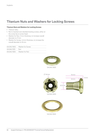 04.045.780S
B 14mm 15mm
12mm
3mm
04.045.780S
04.045.780S
Titanium Nuts and Washers for Locking Screws
• Titanium alloy
• Nut is inserted over standard locking screws, either at
the screw tip or screw head
• Washer for Nut, 1.1mm thickness, to increase overall
diameter to 17mm
• Washer for Screw, 1.2mm thickness, to increase the
overall diameter to 14 mm
04.045.780S Washer for Screw
04.045.781S Nut
04.045.782S Washer for Nut
Titanium Nuts and Washers for Locking Screws
6.5mm
Implants
80 Surgical Technique • TFN-ADVANCED™ Proximal Femoral Nailing System
 