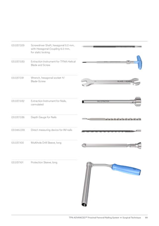 03.037.029	
Screwdriver Shaft, hexagonal 5.0 mm,
with Hexagonal Coupling 6.0 mm,
for static locking
03.037.030 Extraction Instrument for TFNA Helical
Blade and Screw
03.037.031 	
Wrench, hexagonal socket 11/
Blade-Screw
03.037.032 Extraction Instrument for Nails,
cannulated
03.037.036 Depth Gauge for Nails
03.045.035 Direct measuring device for IM nails
03.037.100 Multihole Drill Sleeve, long
03.037.101 Protection Sleeve, long
89
TFN-ADVANCED™ Proximal Femoral Nailing System • Surgical Technique
 