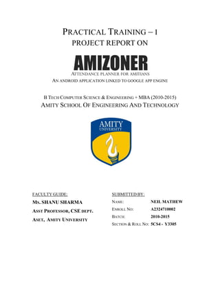 i
PRACTICAL TRAINING – I
PROJECT REPORT ON
AN ANDROID APPLICATION LINKED TO GOOGLE APP ENGINE
B TECH COMPUTER SCIENCE & ENGINEERING + MBA (2010-2015)
AMITY SCHOOL OF ENGINEERING AND TECHNOLOGY
FACULTY GUIDE:
MS. SHANU SHARMA
ASST PROFESSOR, CSE DEPT.
ASET, AMITY UNIVERSITY
SUBMITTED BY:
NAME: NEIL MATHEW
ENROLL NO: A2324710002
BATCH: 2010-2015
SECTION & ROLL NO: 5CS4 - Y3305
 